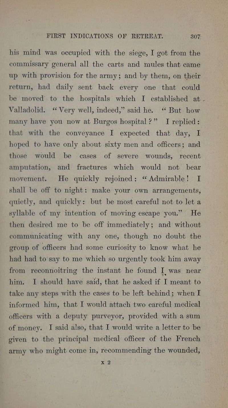 his mind was occupied with the siege, I got from the commissary general all the carts and mules that came up with provision for the army; and by them, on their return, had daily sent back every one that could be moved to the hospitals which I established at . Valladolid. ‘ Very well, indeed,” said he. “ But how many have you now at Burgos hospital?” I replied: that with the conveyance I expected that day, I hoped to have only about sixty men and officers; and those would be cases of severe wounds, recent amputation, and fractures which would not bear movement. He quickly rejoined: “ Admirable! I shall be off to night: make your own arrangements, quietly, and quickly: but be most careful not to let a syllable of my intention of moving escape you.” He then desired me to be off immediately; and without communicating with any one, though no doubt the group of officers had some curiosity to know what he had had to say to me which so urgently took him away from reconnoitring the instant he found I, was near him. I should have said, that he asked if I meant to take any steps with the cases to be left behind; when I informed him, that I would attach two eareful medical officers with a deputy purveyor, provided with a sum of money. I said also, that I would write a letter to be given to the principal medical officer of the French army who might come in, recommending the wounded, x 2