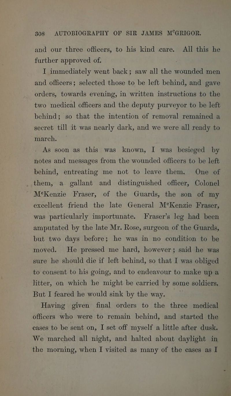 and our three officers, to his kind care. All this he further approved of. I immediately went back; saw all the wounded men and officers; selected those to be left behind, and gave orders, towards evening, in written instructions to the two medical officers and the deputy purveyor to be left behind; so that the intention of removal remained a secret till it was nearly dark, and we were all ready to march. As soon as this was known, I was besieged by notes and messages from the wounded officers to be left behind, entreating me not to leave them. One of _ them, a. gallant and distinguished officer, Colonel M’Kenzie Fraser, of the Guards, the son of my excellent friend the late General M°Kenzie Fraser, was particularly importunate. Fraser’s leg had been amputated by the late Mr. Rose, surgeon of the Guards, but two days before; he was in no condition to be moved. He pressed me hard, however; said he was sure he should die if left behind, so that I was obliged to consent to his going, and to endeavour to make up a litter, on which he might be carried by some soldiers. But I feared he would sink by the way. | Having given final orders to the three medical officers who were to remain behind, and started the cages to be sent on, I set off myself a little after dusk. We marched all night, and halted about daylight in the morning, when I visited as many of the cases as I