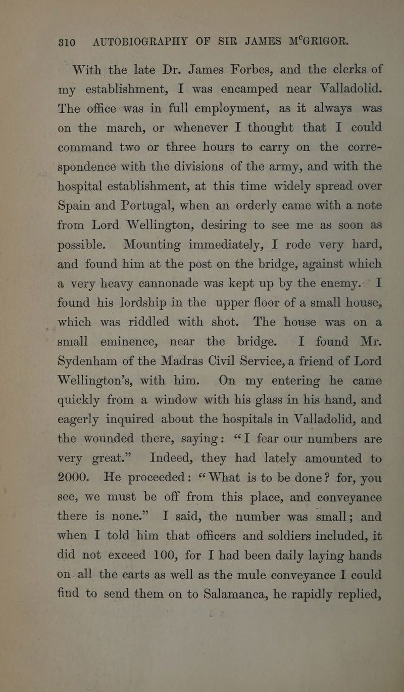 | With the late Dr. James Forbes, and the clerks of my establishment, I was encamped near Valladolid. The office: was in full employment, as it always was on the march, or whenever I thought that I could command two or three hours to carry on the corre- spondence with the divisions of the army, and with the hospital establishment, at this time widely spread over Spain and Portugal, when an orderly came with a note from Lord Wellington, desiring to see me as soon as possible. Mounting immediately, I rode very hard, and found him at the post on the bridge, against which a very heavy cannonade was kept up by the enemy.:” I found his lordship in the upper floor of a small house, _ which was riddled with shot. The house was on a ' gmall eminence, near the bridge. I found Mr. Sydenham of the Madras Civil Service, a friend of Lord Wellington’s, with him. On my entering he came quickly from a window with his glass in his hand, and eagerly inquired about the hospitals in Valladolid, and the wounded there, saying: “I fear our numbers are very great.” Indeed, they had lately amounted to 2000. He proceeded: “ What is to be done? for, you see, we must be off from this place, and conveyance there is none.” I said, the number was small; and when I told him that. officers and soldiers included, it did not exceed 100, for I had been daily laying hands on all the carts as well as the mule conveyance I could find to send them on to Salamanca, he rapidly replied,