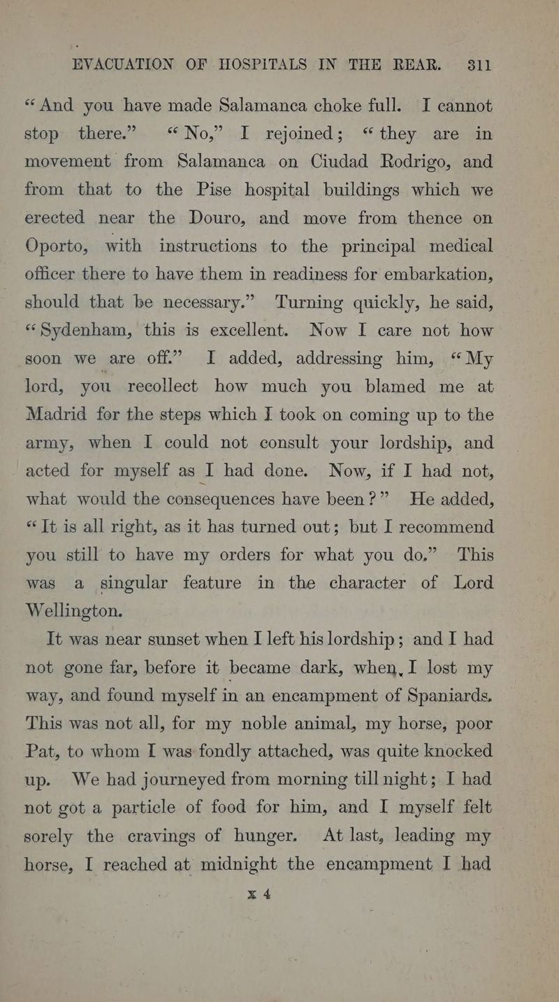 ** And you have made Salamanca choke full. I cannot stop’ there.” No,” I rejoined; “they are in movement from Salamanca on Ciudad Rodrigo, and from that to the Pise hospital buildings which we erected near the Douro, and move from thence on Oporto, with instructions to the principal medical officer there to have them in readiness for embarkation, should that be necessary.” Turning quickly, he said, “Sydenham, this is excellent. Now I care not how soon we are off.” I added, addressing him, “My lord, you recollect how much you blamed me at Madrid for the steps which I took on coming up to the army, when I could not consult your lordship, and acted for myself as I had done. Now, if I had not, what would the consequences have been?” He added, * Tt is all right, as it has turned out; but I recommend you still to have my orders for what you do.” This was a singular feature in the character of Lord Wellington. It was near sunset when I left his lordship; and I had not gone far, before it became dark, when,I lost my way, and found myself in an encampment of Spaniards, This was not all, for my noble animal, my horse, poor Pat, to whom I was fondly attached, was quite knocked up. We had journeyed from morning till night; I had not got a particle of food for him, and I myself felt sorely the cravings of hunger. At last, leading my horse, I reached at midnight the encampment I had x 4