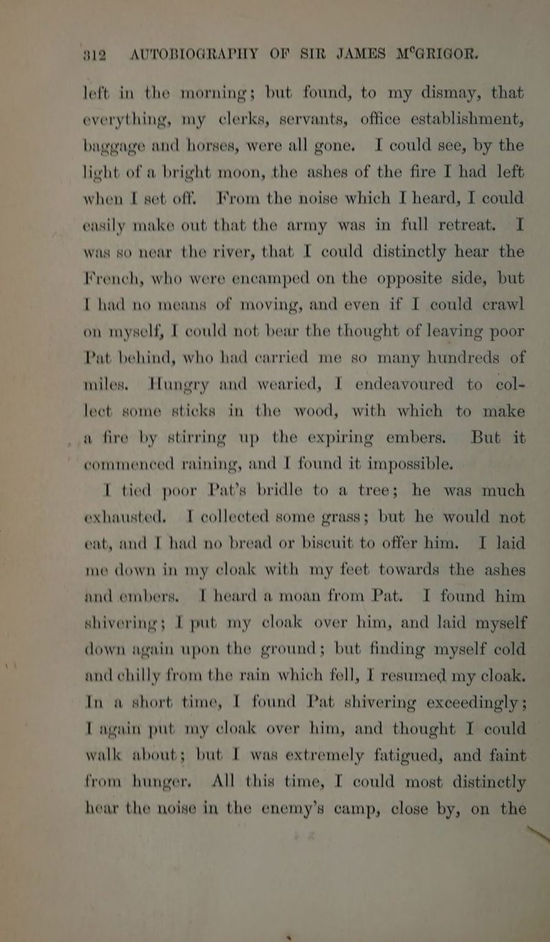 left in the morning; but found, to my dismay, that everything, my clerks, servants, office establishment, baggage and horses, were all gone. I could see, by the lieht of a bright moon, the ashes of the fire I had left when I set off From the noise which I heard, I could easily make out that the army was in full retreat. I was so near the river, that I could distinctly hear the French, who were encamped on the opposite side, but [ had no means of moving, and even if I could crawl on myself, I could not bear the thought of leaving poor Pat behind, who had carried me so many hundreds of miles. Ilungry and wearied, I endeavoured to col- lect some sticks in the wood, with which to make a fire by stirring up the expiring embers. But it commenced raining, and I found it impossible. [ tied poor Pat’s bridle to a tree; he was much exhausted, I collected some grass; but he would not eat, and I had no bread or biscuit to offer him. TI laid me down in my cloak with my feet towards the ashes and embers. I heard a moan from Pat. I found him shivering; I put my cloak over him, and laid myself down again upon the ground; but finding myself cold and chilly from the rain which fell, I resumed my cloak. In a short time, I found Pat shivering exceedingly ; Lagain put my cloak over him, and thought I could walk about; but I was extremely fatigued, and faint from hunger, All this time, [ could most distinetly hear the noise in the enemy’s camp, close by, on the ~