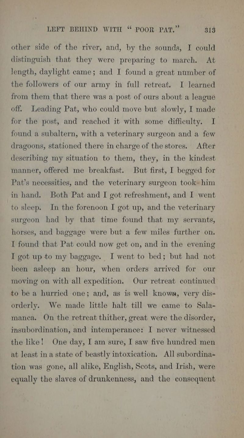 other side of the river, and, by the sounds, I could distinguish that they were preparing to march. At length, daylight came; and I found a great number of the followers of our army in full retreat. I learned from them that there was a post of ours about a league off. Leading Pat, who could move but slowly, I made for the post, and reached it with some difficulty. I found a subaltern, with a veterinary surgeon and a few dragoons, stationed there in charge of the stores. After describing my situation to them, they, in the kindest manner, offered me breakfast. But first, I begged for Pat’s necessities, and the veterinary surgeon took» him in hand. Both Pat and I got refreshment, and I went to sleep. In the forenoon I got up, and the veterinary surgeon had by that time found that my servants, horses, and baggage were but a few miles further on. [ found that Pat could now get on, and in the evening I got up to my baggage. I went to bed; but had not been asleep an hour, when orders arrived for our moving on with all expedition. Our retreat continued to be a hurried one; and, as is well know, very dis- orderly. We made little halt till we came to Sala- manea. On the retreat thither, great were the disorder, imsubordination, and intemperance: I never witnessed the like! One day, I am sure, I saw five hundred men at least in a state of beastly intoxication. All subordina- tion was gone, all alike, English, Scots, and Irish, were equally the slaves of drunkenness, and the consequent