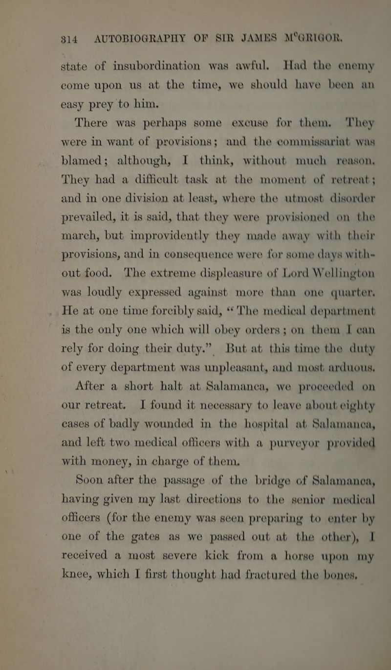 state of insubordination was awful. Had the enemy come upon us at the time, we should have been an easy prey to him. There was perhaps some excuse for them, They were in want of provisions; and the commissariat was blamed; although, I think, without much reason. They had a difficult task at the moment of retreat; and in one division at least, where the utmost disorder prevailed, it is said, that they were provisioned on the march, but improvidently they made away with their provisions, and in consequence were for some days with= out food. The extreme displeasure of Lord Wellington was loudly expressed against more than one quarter, He at one time forcibly said, ‘* The medical department is the only one which will obey orders; on them I can rely for doing their duty.” But at this time the duty of every department was unpleasant, and most arduous, After a short halt at Salamanca, we proceeded on our retreat. I found it necessary to leave about eighty cases of badly wounded in the hospital at Salamanca, and left two medical officers with a purveyor provided with money, in charge of them, Soon after the passage of the bridge of Salamanca, having given my last direetions to the senior medical officers (for the enemy was seen preparing to enter by one of the gates as we passed out at the other), I received a most severe kick from a horse upon my knee, which I first thought had fractured the bones,