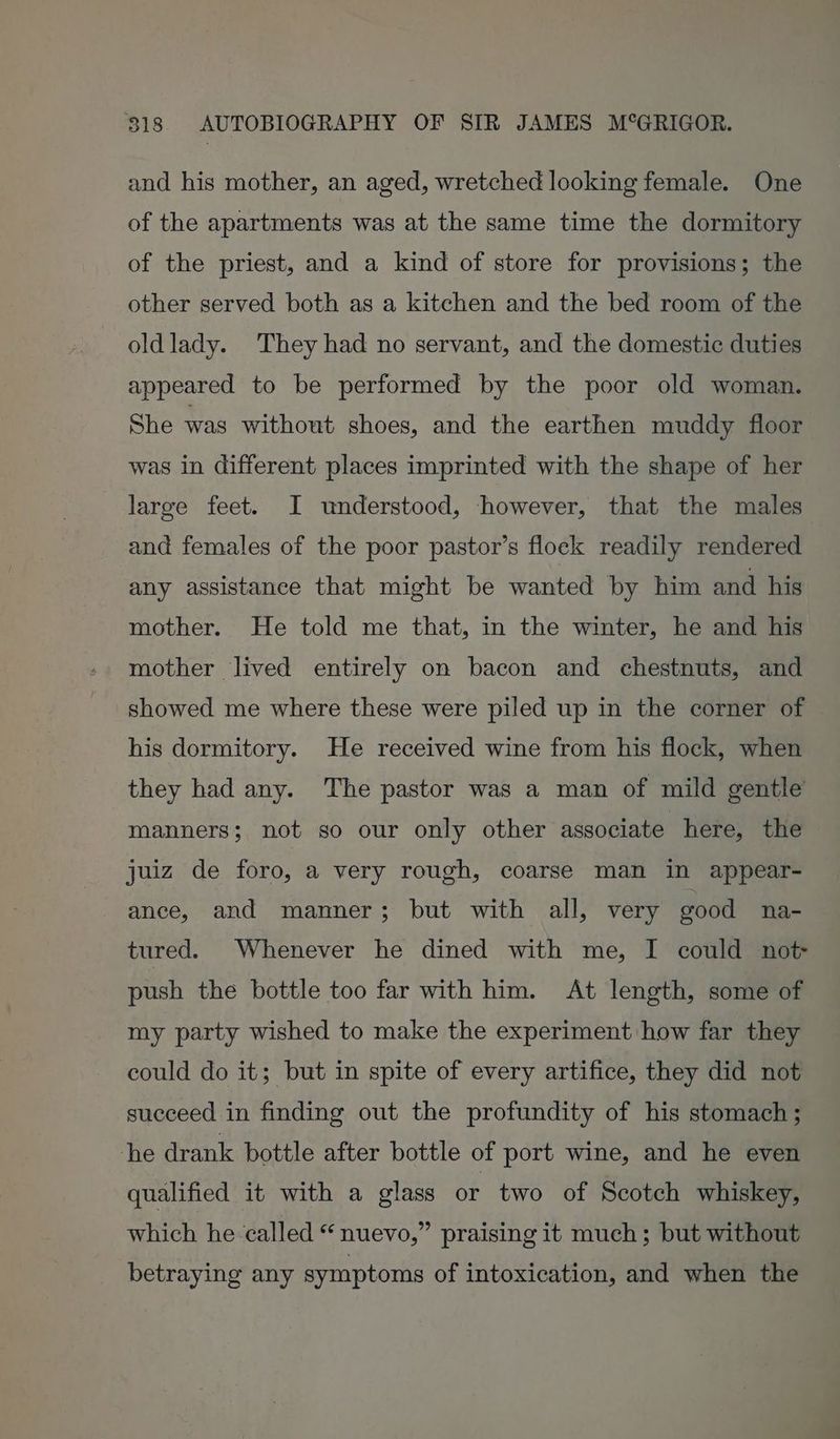 and his mother, an aged, wretched looking female. One of the apartments was at the same time the dormitory of the priest, and a kind of store for provisions; the other served both as a kitchen and the bed room of the oldlady. They had no servant, and the domestic duties appeared to be performed by the poor old woman. She was without shoes, and the earthen muddy floor was in different places imprinted with the shape of her large feet. I understood, however, that the males and females of the poor pastor’s flock readily rendered any assistance that might be wanted by him and his mother. He told me that, in the winter, he and his mother lived entirely on bacon and chestnuts, and showed me where these were piled up in the corner of his dormitory. He received wine from his flock, when they had any. The pastor was a man of mild gentle’ manners; not so our only other associate here, the juiz de foro, a very rough, coarse man in appear- ance, and manner; but with all, very good na- tured. Whenever he dined with me, I could not push the bottle too far with him. At length, some of my party wished to make the experiment how far they could do it; but in spite of every artifice, they did not succeed in finding out the profundity of his stomach ; he drank bottle after bottle of port wine, and he even qualified it with a glass or two of Scotch whiskey, which he called “ nuevo,” praising it much; but without betraying any symptoms of intoxication, and when the