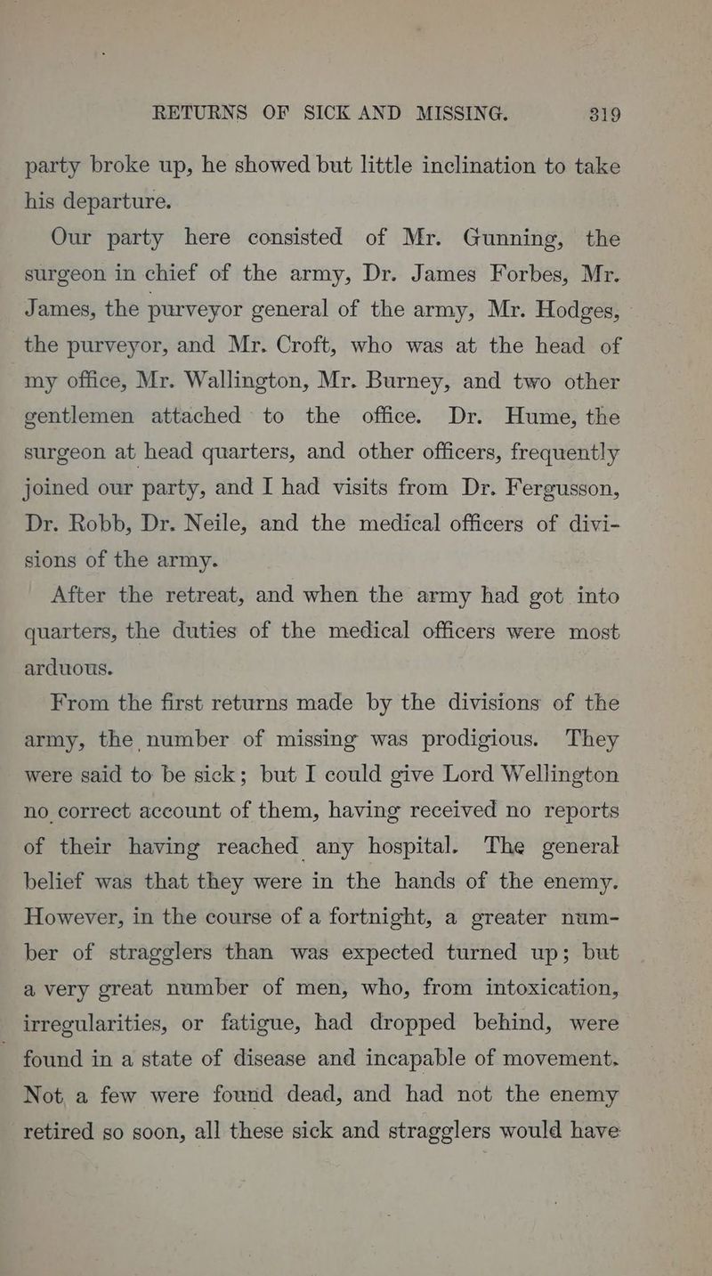 party broke up, he showed but little inclination to take his departure. Our party here consisted of Mr. Gunning, the surgeon in chief of the army, Dr. James Forbes, Mr. James, the purveyor general of the army, Mr. Hodges, the purveyor, and Mr. Croft, who was at the head of | my office, Mr. Wallington, Mr. Burney, and two other gentlemen attached to the office. Dr. Hume, the surgeon at head quarters, and other officers, frequently joined our party, and I had visits from Dr. Fergusson, Dr. Robb, Dr. Neile, and the medical offieers of divi- sions of the army. After the retreat, and when the army had got into quarters, the duties of the medical officers were most arduous. From the first returns made by the divisions of the army, the number of missing was prodigious. They were said to be sick; but I could give Lord Wellington no correct account of them, having received no reports of their having reached any hospital. The general belief was that they were in the hands of the enemy. However, in the course of a fortnight, a greater num- ber of stragglers than was expected turned up; but avery great number of men, who, from intoxication, irregularities, or fatigue, had dropped behind, were found in a state of disease and incapable of movement. Not, a few were found dead, and had not the enemy retired so soon, all these sick and stragglers would have