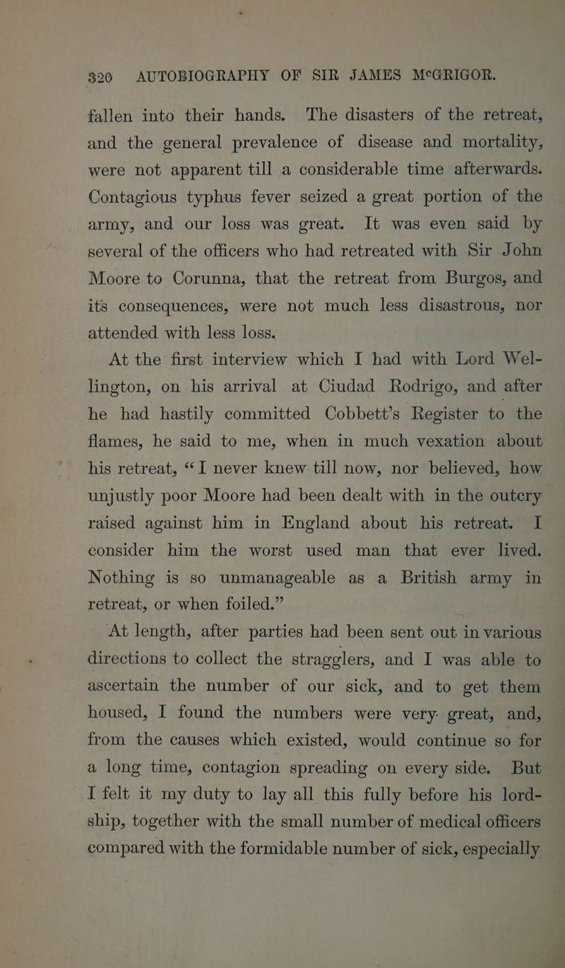 fallen into their hands. The disasters of the retreat, and the general prevalence of disease and mortality, were not apparent till a considerable time afterwards. Contagious typhus fever seized a great portion of the army, and our loss was great. It was even said by several of the officers who had retreated with Sir John Moore to Corunna, that the retreat from Burgos, and its consequences, were not much less disastrous, nor attended with less loss. At the first interview which I had with Lord Wel- lington, on his arrival at Ciudad Rodrigo, and after he had hastily committed Cobbett’s Register to the flames, he said to me, when in much vexation about his retreat, “I never knew till now, nor believed, how raised against him in England about his retreat. I Nothing is so unmanageable as a British army in retreat, or when foiled.” . At length, after parties had been sent out in various directions to collect the stragglers, and I was able to ascertain the number of our sick, and to get them housed, I found the numbers were very: great, and, from the causes which existed, would continue so for a long time, contagion spreading on every side. But I felt it my duty to lay all this fully before his lord- ship, together with the small number of medical officers compared with the formidable number of sick, especially ge