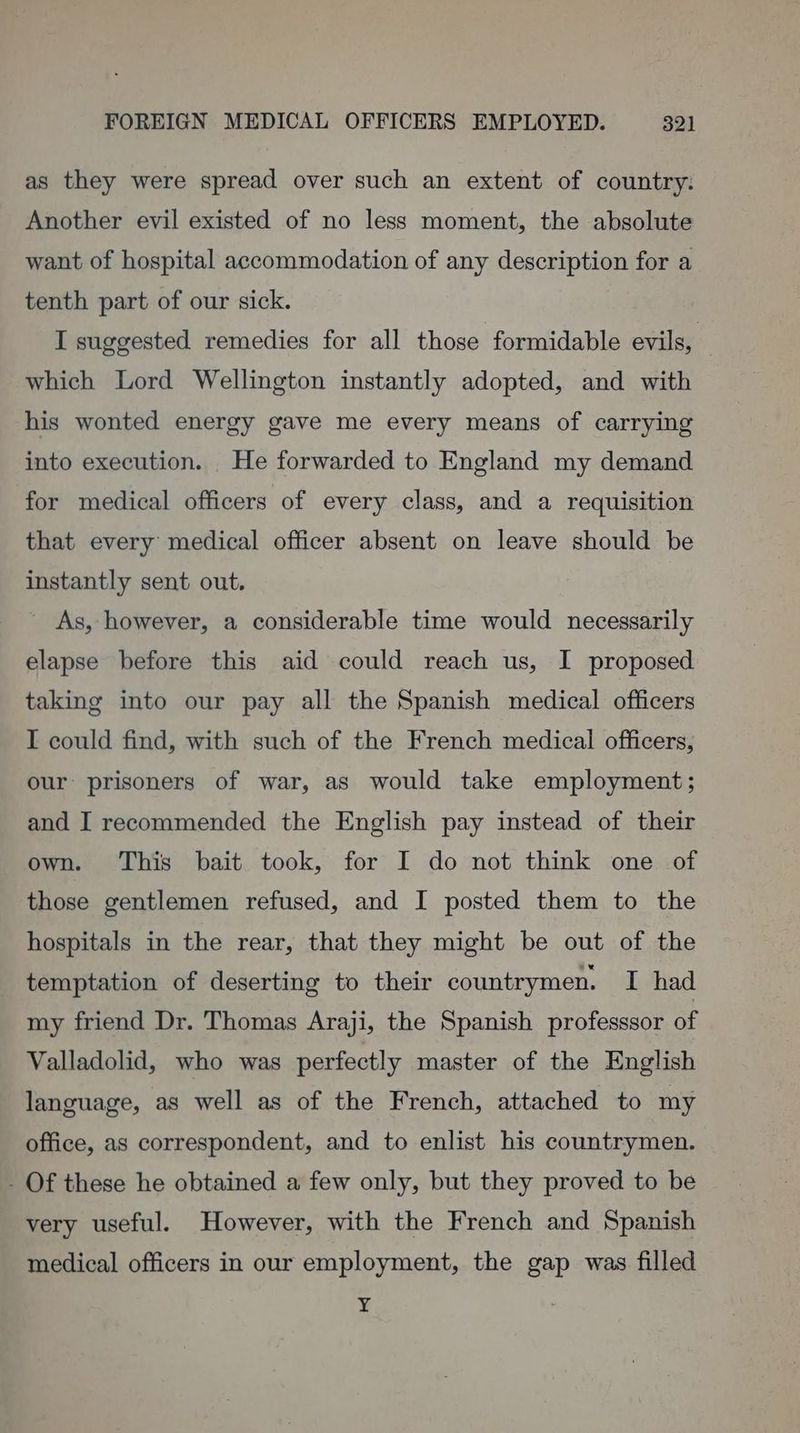 as they were spread over such an extent of country. Another evil existed of no less moment, the absolute want of hospital accommodation of any description for a tenth part of our sick. I suggested remedies for all those formidable evils, — which Lord Wellington instantly adopted, and with his wonted energy gave me every means of carrying into execution. He forwarded to England my demand for medical officers of every class, and a requisition that every medical officer absent on leave should be instantly sent out. ' As, however, a considerable time would necessarily elapse before this aid could reach us, I proposed taking into our pay all the Spanish medical officers I could find, with such of the French medical officers, our: prisoners of war, as would take employment; and I recommended the English pay instead of their own. This bait took, for I do not think one of those gentlemen refused, and I posted them to the hospitals in the rear, that they might be out of the temptation of deserting to their countrymen. I had my friend Dr. Thomas Araji, the Spanish professsor of Valladolid, who was perfectly master of the English language, as well as of the French, attached to my office, as correspondent, and to enlist his countrymen. - Of these he obtained a few only, but they proved to be very useful. However, with the French and Spanish medical officers in our employment, the gap was filled ¥