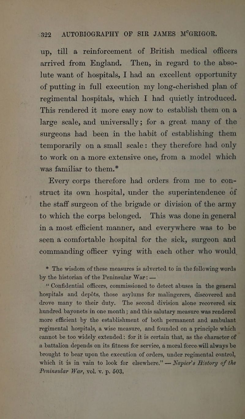 up, till a reinforcement of British medical officers arrived from England. Then, in regard to the abso- lute want of hospitals, I had an excellent opportunity of putting in full execution my long-cherished plan of regimental hospitals, which I had quietly introduced. This rendered it more easy now to establish them on a large scale, and universally; for a great many of the surgeons had been in the habit of establishing them temporarily on a small scale: they therefore had only to work on a more extensive one, from a model which was familiar to them.” Every corps therefore had orders from me to con- struct its own hospital, under the superintendence of the staff surgeon of the brigade or division of the army to which the corps belonged. This was done in general in a most efficient manner, and everywhere was to be seen a comfortable hospital for the sick, surgeon and commanding officer vying with each other who would, * The wisdom of these measures is adverted to in the following words by the historian of the Peninsular War: — ‘Confidential officers, commissioned to detect abuses in the general hospitals and depéts, those asylums for malingerers, discovered and drove many to their duty. The second division alone recovered six hundred bayonets in one month; and this salutary measure was rendered more efficient’ by the establishment of both permanent and ambulant — regimental hospitals, a wise measure, and founded on a principle which cannot be too widely extended: for it is certain that, as the character of a battalion depends on its fitness for service, a moral force-will always be brought to bear upon the execution of orders, under regimental control, which it is in vain to look for elsewhere.” — Napier’s History of the Peninsular War, vol. v. p. 608.