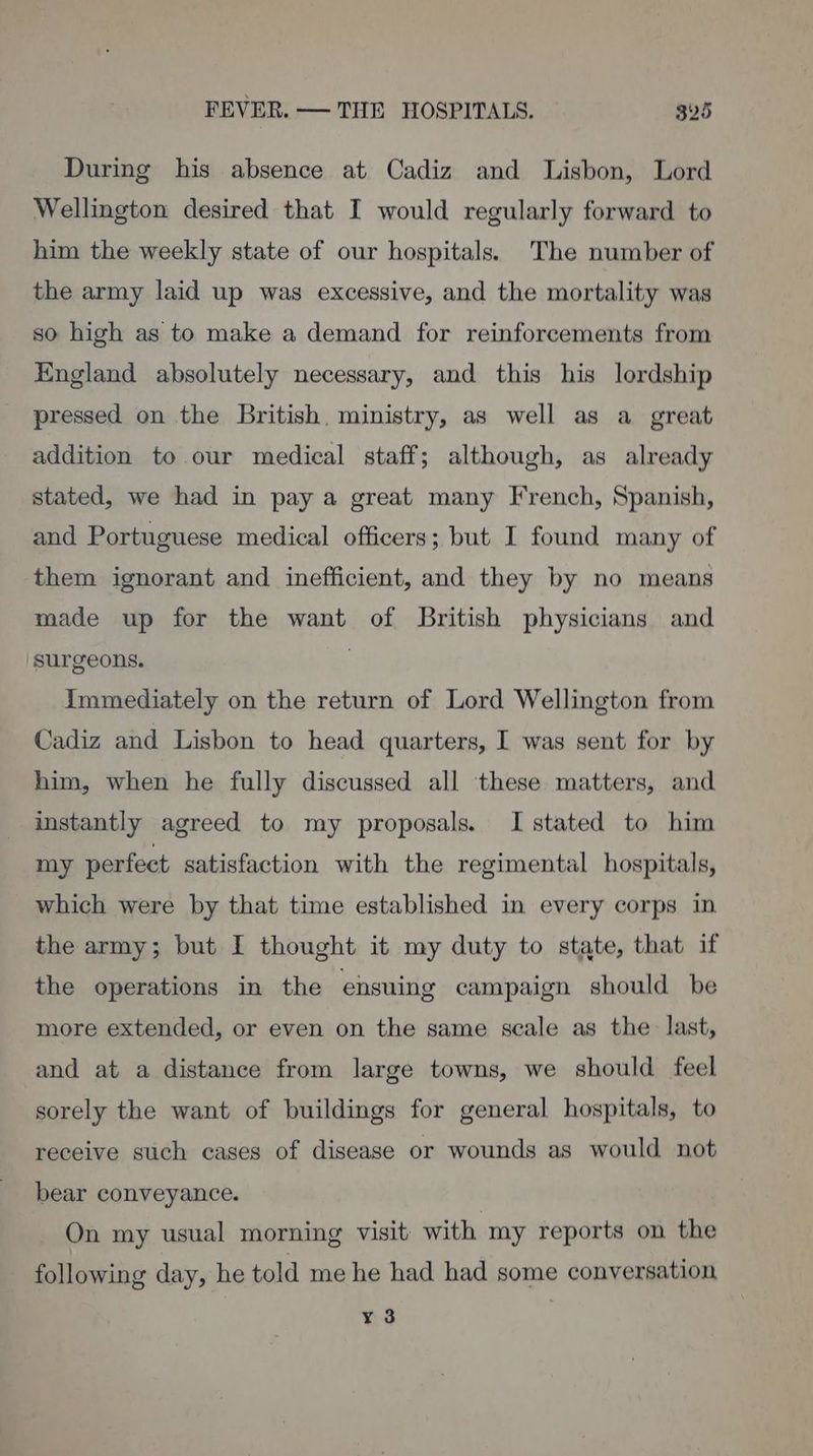 During his absence at Cadiz and Lisbon, Lord Wellington desired that I would regularly forward to him the weekly state of our hospitals. The number of the army laid up was excessive, and the mortality was so high as to make a demand for reinforcements from England absolutely necessary, and this his lordship pressed on the British, ministry, as well as a_ great addition to our medical staff; although, as already stated, we had in pay a great many French, Spanish, and Portuguese medical officers; but I found many of them ignorant and inefficient, and they by no means made up for the want of British physicians and surgeons. | Immediately on the return of Lord Wellington from Cadiz and Lisbon to head quarters, I was sent for by him, when he fully discussed all these matters, and instantly agreed to my proposals. I stated to him my perfect satisfaction with the regimental hospitals, which were by that time established in every corps in. the army; but I thought it my duty to state, that if the operations in the ensuing campaign should be more extended, or even on the same scale as the last, and at a distance from large towns, we should feel sorely the want of buildings for general hospitals, to receive such cases of disease or wounds as would not bear conveyance. On my usual morning visit with my reports on the following day, he told me he had had some conversation ¥ 3