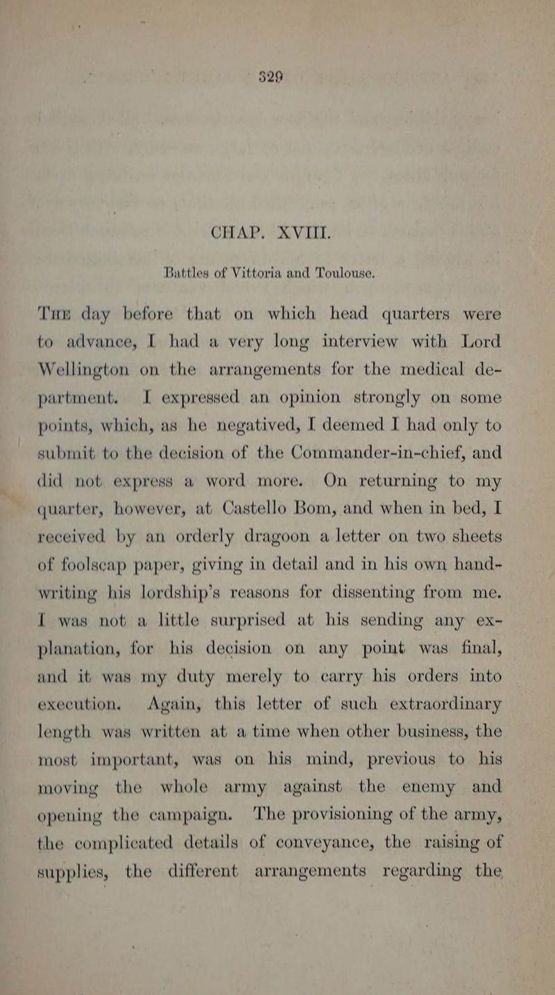 529 CHAP. XVIII. Battles of Vittoria and Toulouse, Tun day before that on which head quarters were to advance, I had a very long interview with Lord Wellington on the arrangements for the medical de- partment. I expressed an opinion strongly on some points, which, as he negatived, [ deemed I had only to submit to the decision of the Commander-in-chief, and did not. express a word more. On returning to my quarter, however, at Castello Bom, and when in bed, I received by an orderly dragoon a letter on two sheets of foolscap paper, giving in detail and in his own hand- writing his lordship’s reasons for dissenting from me. { was not a little surprised at his sending any ex- planation, for his decision on any point was final, and it was my duty merely to carry his orders into execution, Again, this letter of such extraordinary length was written at a time when other business, the most important, was on his mind, previous to his moving the whole army against the enemy and opening the campaign. The provisioning of the army, the complicated details of conveyance, the raising of supplies, the different arrangements regarding the