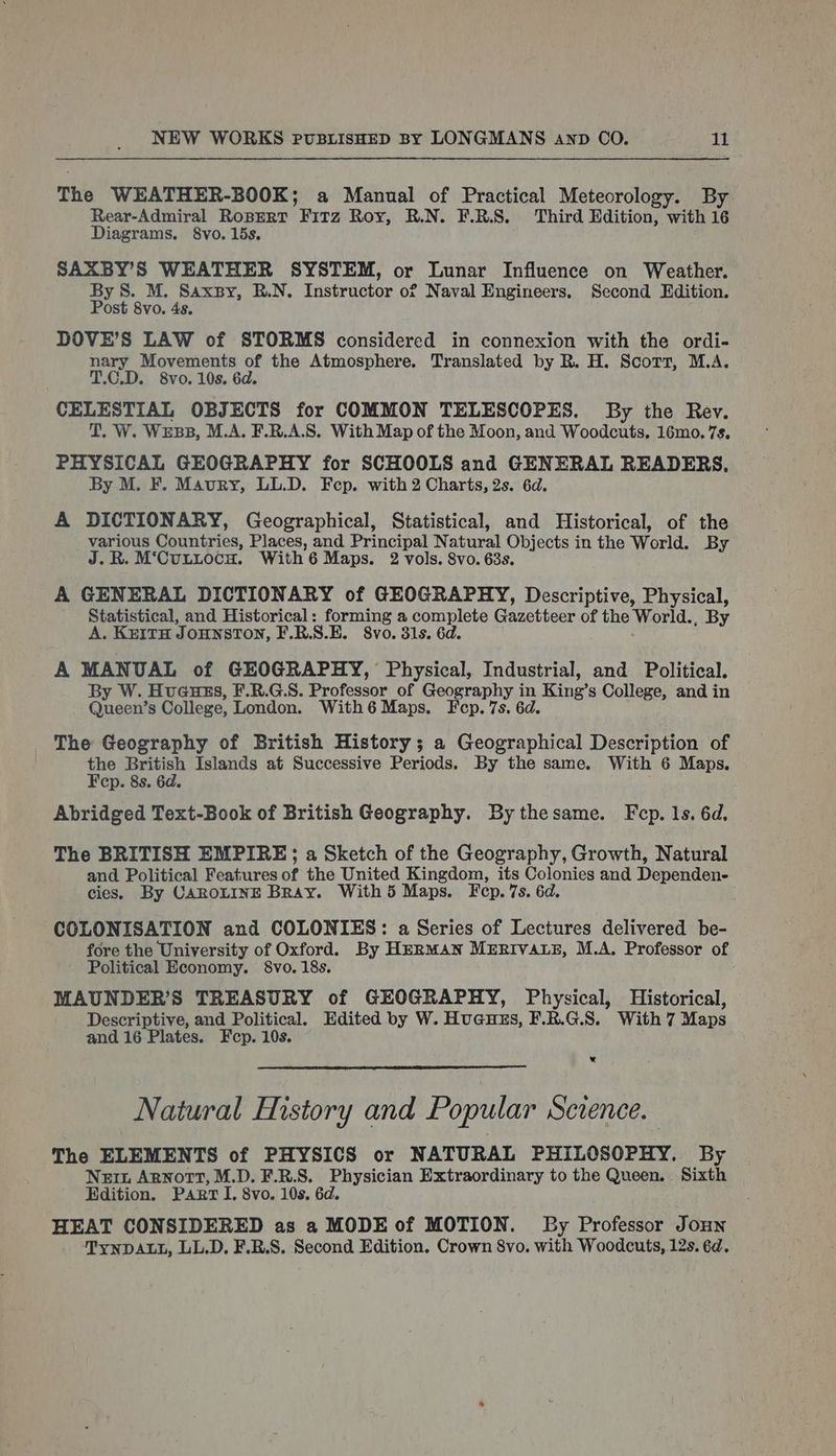The WEATHER-BOOK; a Manual of Practical Meteorology. By Rear-Admiral RoBERT Frrz Roy, R.N. F.R.S. Third Edition, with 16 Diagrams, 8vo. 15s, SAXBY’S WEATHER SYSTEM, or Lunar Influence on Weather. By wae Wig ge R.N, Tastrietor or Naval Engineers, Second Edition. ost 8vo. 4s. DOVE’S LAW of STORMS considered in connexion with the ordi- nary Movements of the Atmosphere. Translated by R. H. Scott, M.A. T.C.D. 8vo. 10s. 6d. CELESTIAL OBJECTS for COMMON TELESCOPES. By the Rev. T. W. Wess, M.A. F.R.A.S. With Map of the Moon, and Woodcuts. 16mo. 7s. PHYSICAL GEOGRAPHY for SCHOOLS and GENERAL READERS, By M. F. Maury, LL.D. Fep. with 2 Charts, 2s. 6d. A DICTIONARY, Geographical, Statistical, and Historical, of the various Countries, Places, and Principal Natural Objects in the World. By J.B. M‘CuLuocu. With6 Maps. 2 vols. Svo. 63s. A GENERAL DICTIONARY of GEOGRAPHY, Descriptive, Physical, Statistical, and Historical: forming a complete Caceibece of the World., By A. KEITH JOHNSTON, F.R.S.E. 8vo. 31s. 6d. A MANUAL of GEOGRAPHY, Physical, Industrial, and Political. By W. Hueuss, F.R.G:S. Professor of Geography i - ‘King’s College, and in Queen’s College, London. Withé Maps. Fep. 7s. 6 The Geography of British History; a Geographical Description of the British Islands at Successive Periods. By the same. With 6 Maps. Fep. 8s. 6d. Abridged Text-Book of British Geography. By thesame. Fep. 1s. 6d, The BRITISH EMPIRE; a Sketch of the Geography, Growth, Natural and Political Features of the United Kingdom, its oes and Dependen- cies. By CAROLINE BRay. With 5 Maps. Fep. 7s. 6 COLONISATION and COLONIES: a Series of Lectures delivered be- fore the University of Oxford. By HERMAN MERIVALE, M.A. Professor of Political Economy. §&amp;vo. 18s. MAUNDER’S TREASURY of GEOGRAPHY, Physical, Historical, Descriptive, and Political. Edited by W. Hues, F.R.G.S. With 7 Maps and 16 Plates. Fcp. 10s. * Natural History and Popular Scvence. The ELEMENTS of PHYSICS or NATURAL PHILOSOPHY. By Nein Arnott, M.D. F.R.S. Physician Extraordinary to the Queen. Sixth Edition. Part I. 8vo. 10s. 6d. HEAT CONSIDERED as a MODE of MOTION. By Professor Joun TYNDALL, LL.D. F.B.S. Second Edition. Crown 8vo. with Woodcuts, 12s. 6d.