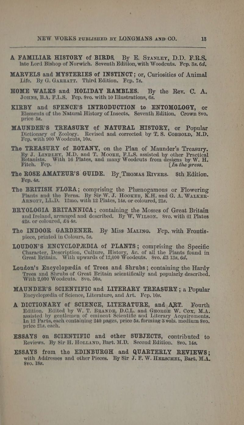 a nnneES A FAMILIAR HISTORY of BIRDS, By E. Sranzrey, D.D. F.R.S. late Lord Bishop of Norwich, Seventh Hdition, with Woodcuts. Fep. 8s. 6d, MARVELS and MYSTERIES of INSTINCT; or, Curiosities of Animal Life. By G. Garratt, Third Edition. Fep. 7s, HOME WALKS and HOLIDAY RAMBLES. By the Rev. C. A. Jomns, B.A. F.L.S, Fep. 8vo. with 10 Illustrations, 6s. KIRBY and SPENCE’S INTRODUCTION to ENTOMOLOGY, or Hlements of the Natural History of Insects, Seventh Hdition, Crown 8vo, price 5s, MAUNDER’S TREASURY of NATURAL HISTORY, or Popular Dictionary of Zoology. Revised and corrected by T. 8. Copponp, M.D. Fep. with 900 Woodcuts, 10s, The TREASURY of BOTANY, on the Plan of Maunder’s Treasury. By J. Linpury, M.D. and T, Moorn, F.L.8. assisted by other Practical Botanists. With 16 Plates, and many Woodcuts from designs by W. H Fitch, ep. [ In the press, The ROSE AMATEUR’S GUIDE. By,Tuomas Rivers. 8th Edition. Pep. 4s. The BRITISH FLORA; comprising the Phenogamous or Flowering Plants and the Ferns. By Sir W. J. Hooxmr, K.H. and G. A. WALKER- Arnot, LL.D. 12mo, with 12 Plates, 14s, or coloured, 21s. BRYOLOGIA BRITANNICA; containing the Mosses of Great Britain and Ireland, arranged and described. By W, Wrnson. 8vo. with 61 Plates 42s. or coloured, £4 4s. The INDOOR GARDENER. By Miss Marine. Fcp. with Frontis- piece, printed in Colours, 5s, LOUDON’S ENCYCLOPAEDIA of PLANTS; comprising the Specific Character, Description, Culture, rie | &amp;c. of all the Plants found in Great Britain. ith upwards of 12,000 Woodecuts. 8vo. £3 13s. 6d. Loudon’s Encyclopedia of Trees and Shrubs; containing the Hardy Trees and Shrubs of Great Britain scientifically and popularly described. With 2,000 Woodcuts. 8vo. 50s. MAUNDER’S SCIENTIFIC and LITERARY TREASURY ; a Popular Wneyclopedia of Science, Literature, and Art. Fep. 10s. A DICTIONARY of SCIENCE, LITERATURE, and ART. Fourth Bdition, Hdited by W. 'T. BrRanpn, D.O.L. and Grorar W. Cox, M.A. assisted by gentlemen of eminent Scientific and Literary Acquirements. In 12 Parts, each containing 240 pages, price 5s. forming 8 vols. medium 8vo, price 21s, each. ESSAYS on SCIENTIFIC and other SUBJECTS, contributed to Reviews. By Sir H. HonnAnn, Bart. M.D. Second Edition. 8vo. 14s, ESSAYS from the EDINBURGH and QUARTERLY REVIEWS; ged aha and other Pieces. By Sir J. PF. W. Herscarn, Bart, M.A, 8yo, 18s,