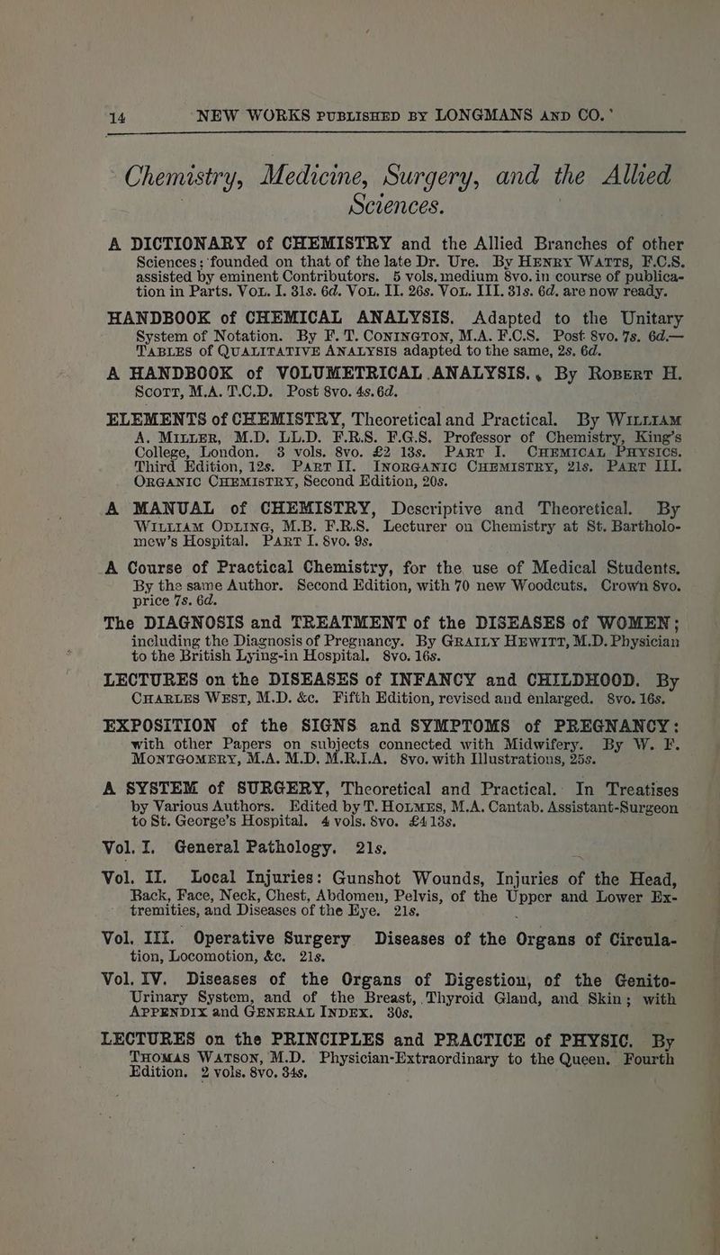 Chemistry, Medicine, Surgery, and the Alled Sczences. A DICTIONARY of CHEMISTRY and the Allied Branches of other Sciences: founded on that of the late Dr. Ure. By HENRY Watts, F.C.S. assisted by eminent Contributors. 5 vols. medium 8vo.in course of publica- tion in Parts. Vou. I. 31s. 6d. Vou. II. 26s. Vou. III. 31s. 6d. are now ready. HANDBOOK of CHEMICAL ANALYSIS. Adapted to the Unitary System of Notation. By F. T. Conrineton, M.A. F.C.S. Post 8vo. 7s. 6d.— TABLES of QUALITATIVE ANALYSIS adapted to the same, 2s. 6d. A HANDBOOK of VOLUMETRICAL ANALYSIS., By Roxert H. Scorn, M.A. T.C.D. Post 8vo. 4s. 6d. : ELEMENTS of CHEMISTRY, Theoretical and Practical. By WitttAm A. Minter, M.D. LL.D. F.R.S. F.G.8. Professor of Chemistry, King’s College, London. 38 vols. 8vo. £2 18s. Part I. CHEMICAL PHYSICS. Third Edition, 12s. ParTrIlI. InorGanic CHEMISTRY, 21s. Part ILI. ORGANIC CHEMISTRY, Second Edition, 20s. A MANUAL of CHEMISTRY, Descriptive and Theoretical. By WILtraAmM OpuinG, M.B. F.R.S. Lecturer on Chemistry at St. Bartholo- mew’s Hospital. Part I. $vo. 9s. A Course of Practical Chemistry, for the use of Medical Students. By the same Author. Second Edition, with 70 new Woodcuts, Crown Svo. price 7s. 6d. The DIAGNOSIS and TREATMENT of the DISEASES of WOMEN; including the Diagnosis of Pregnancy. By GRAILY HEWITT, M.D. Physician to the British Lying-in Hospital. S8vo. 16s. LECTURES on the DISEASES of INFANCY and CHILDHOOD. By CHARLES WEsT, M.D. &amp;c. Fifth Edition, revised and enlarged. S8vo. 16s. EXPOSITION of the SIGNS and SYMPTOMS of PREGNANCY: with other Papers on subjects connected with Midwifery. By W. F. MonTGoMERY, M.A. M.D, M.R.LA. 8vo. with Illustrations, 25s. A SYSTEM of SURGERY, Theoretical and Practical. In Treatises by Various Authors. Edited by T. Houmzs, M.A. Cantab. Assistant-Surgeon to St. George’s Hospital. 4 vols. S8vo. £4138s. Vol. I. General Pathology. 21s. z Vol. II. Local Injuries: Gunshot Wounds, Injuries of the Head, Back, Face, Neck, Chest, Abdomen, Pelvis, of the Upper and Lower Ex- tremities, and Diseases of the Hye. 21s. ; : Vol. IIx. Operative Surgery Diseases of the Organs of Circula- tion, Locomotion, &amp;c. 2is. . Vol. IV. Diseases of the Organs of Digestion, of the Genito- Urinary System, and of the Breast, Thyroid Gland, and Skin; with APPENDIX and GENERAL INDEX. 30s. LECTURES on the PRINCIPLES and PRACTICE of PHYSIC. By THomas WATSON, M.D. Physician-Extraordinary to the Queen. Fourth Edition. 2 vols. 8vo. 34s,