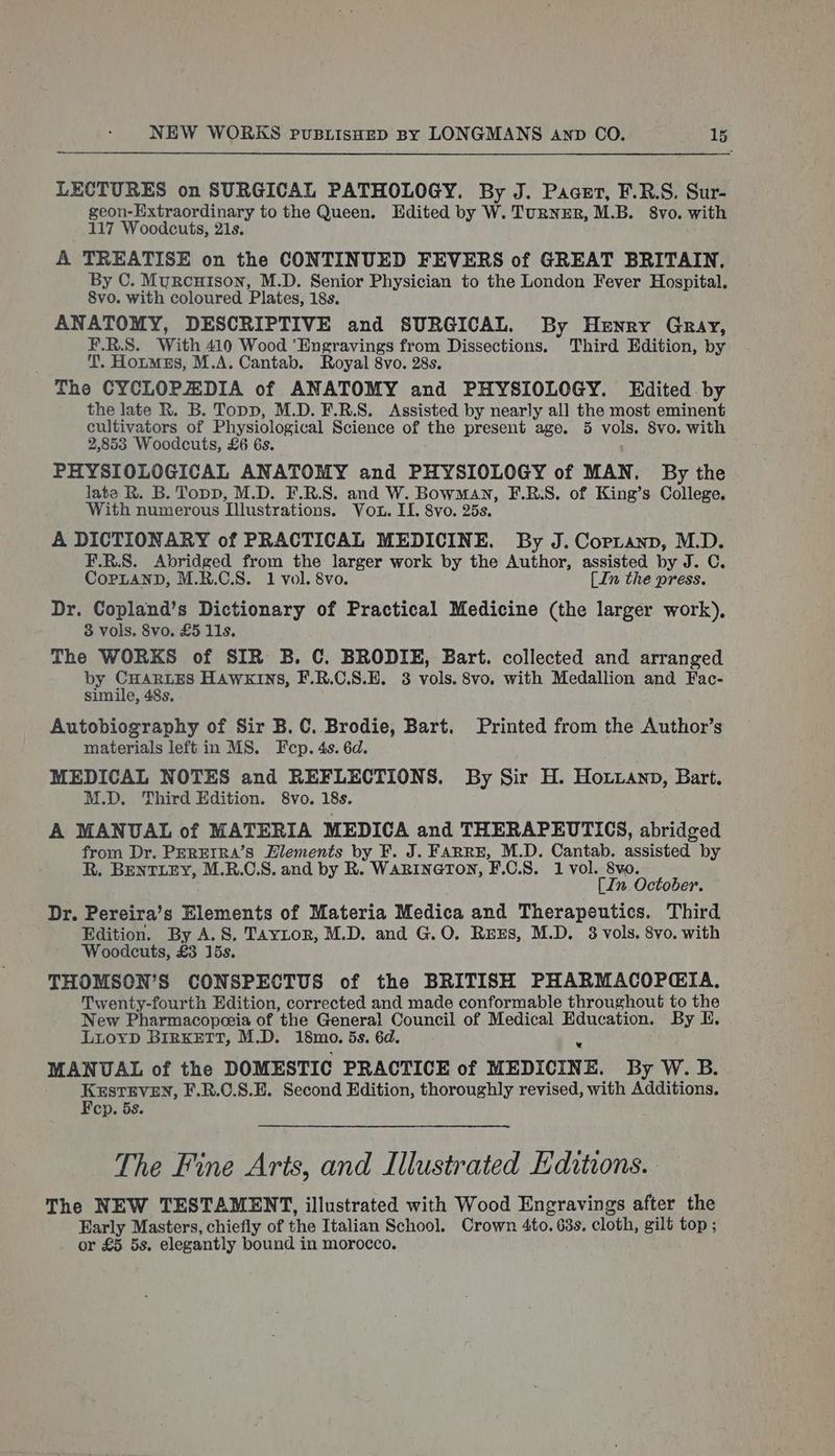 LECTURES on SURGICAL PATHOLOGY. By J. Paaet, F.R.S. Sur- geon-Extraordinary to the Queen. Edited by W. TuRNER, M.B. 8vo. with 117 Woodcuts, 21s. 4A TREATISE on the CONTINUED FEVERS of GREAT BRITAIN. By C. Murcuison, M.D. Senior Physician to the London Fever Hospital. 8vo. with coloured Plates, 18s. ANATOMY, DESCRIPTIVE and SURGICAL. By Henry Gray, F.R.S. With 410 Wood ‘Engravings from Dissections. Third Edition, by T. Hotmss, M.A. Cantab. Royal 8vo. 28s. The CYCLOPADIA of ANATOMY and PHYSIOLOGY. Edited . by the late R. B. Topp, M.D. F.R.S. Assisted by nearly all the most eminent cultivators of Physiological Science of the present age. 5 vols. Svo. with 2,853 Woodcuts, £6 6s. PHYSIOLOGICAL ANATOMY and PHYSIOLOGY of MAN. By the late R. B. Topp, M.D. F.R.S. and W. Bowman, F.R:S. of King’s College. With numerous Illustrations. Vou. II. 8vo. 25s. A DICTIONARY of PRACTICAL MEDICINE. By J. Corianp, M.D. F.R.S. Abridged from the larger work by the Author, assisted by J. C. CopLAND, M.R.C.S. 1 vol. 8vo. {In the press. Dr. Copland’s Dictionary of Practical Medicine (the larger work), 3 vols. 8vo. £5 11s. The WORKS of SIR B. C. BRODIE, Eart. collected and arranged by CHARLES HAWKINS, F.R.C.S.E. 38 vols. 8vo. with Medallion and Fac- simile, 48s, Autobiography of Sir B. C. Brodie, Bart. Printed from the Author’s materials left in MS. Fep. 4s. 6d. MEDICAL NOTES and REFLECTIONS. By Sir H. Hoxziann, Bart. M.D. Third Edition. 8vo. 18s. A MANUAL of MATERIA MEDICA and THERAPEUTICS, abridged from Dr. PEREIRA’sS Elements by F. J. FARRE, M.D. Cantab. assisted by R. BentLEY, M.R.O.S. and by R. WarineTon, F.C.S. 1 vol. 8vo. [In October. Dr. Pereira’s Elements of Materia Medica and Therapeutics. Third Edition. By A.S. Tayitor, M.D. and G.O. RzxEs, M.D. 8 vols. 8vo. with Woodcuts, £3 15s. THOMSON’S CONSPECTUS of the BRITISH PHARMACOPEIA. Twenty-fourth Edition, corrected and made conformable throughout to the New Pharmacopooia of the General Council of Medical Education. By KH. LuLoyD BIRKETT, M.D. 18mo. 5s. 6d. MANUAL of the DOMESTIC PRACTICE of MEDICINE. By W. B. KESTEVEN, F.R.C.S.E. Second Edition, thoroughly revised, with Additions. Fep. 5s. The Fine Arts, and Illustrated Editions. . The NEW TESTAMENT, illustrated with Wood Engravings after the Early Masters, chiefly of the Italian School. Crown 4to. 63s. cloth, gilt top ; or £5 5s. elegantly bound in morocco.