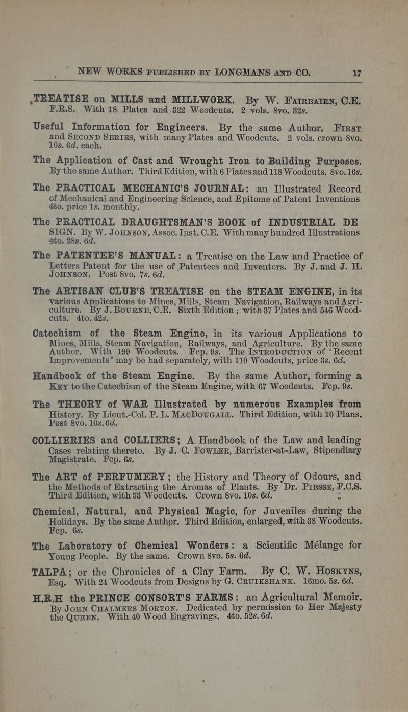 TREATISE on MILLS and MILLWORK. By W. Farrpatrn, C.E. F.R.S. With 18 Plates and 322 Woodcuts. 2 vols. 8vo. 82s. Useful Information for Engineers. By the same Author. First and SECOND SERIES, with many Plates and Woodcuts. 2 vols. crown 8vo. 10s. 6d. each. . The Application of Cast and Wrought Iron to Building Purposes. By the same Author. Third Edition, with 6 Plates and 118 Woodcuts. 8vo.16s. The PRACTICAL MECHANIC’S JOURNAL: an Illustrated Record of Mechanical and Engineering Science, and Epitome of Patent Inventions 4to. price 1s. monthly. The PRACTICAL DRAUGHTSMAN’S BOOK of INDUSTRIAL DE SIGN. By W. Jonson, Assoc. Inst. C.E. With many hundred Illustrations Ato. 288. 6d. The PATENTEE’S MANUAL: a Treatise on the Law and Practice of Letters Patent for the use of Patentees and Inventors. By J.and J. H. JOHNSON. Post 8vo. 7s. 6d. The ARTISAN CLUB’S TREATISE on the STEAM ENGINE, in its various Applications to Mines, Mills, Steam Navigation, Railways and Agri- pie per oa J.BournfF, C.E. Sixth Edition ; with37 Plates and 546 Wood- cuts. 0. 42s, Catechism of the Steam Engine, in its various Applications to Mines, Mills, Steam Navigation, Railways, and Agriculture. By the same Author. With 199 Woodcuts. Fcp. 9s. The InTrRopuctrion of ‘ Recent Improvements’ may be had separately, with 110 Woodcuts, price 8s. 6d. Handbook of the Steam Engine. By the same Author, forming a Kxry tothe Catechism of the Steam Engine, with 67 Woodcuts. Fcp. 9s. The THEORY of WAR Illustrated by numerous Examples from History. By Lieut.-Col. P. L. MacDovGatu, Third Hdition, with 10 Plans. Post 8vo. 10s. 6d. COLLIERIES and COLLIERS; A Handbook of the Law and leading Cases relating thereto. By J. C. Fowumr, Barrister-at-Law, Stipendiary Magistrate. Fep. 6s. The ART of PERFUMERY; the History and Theory of Odours, and the Methods of Extracting the Aromas of Plants. By Dr. Prmssz, F.C.S8. Third Edition, with53 Woodcuts. Crown 8vo. 10s. 6d. - Chemical, Natural, and Physical Magic, for Juveniles during the Holidays. By the same Author. Third Edition, enlarged, with 38 Woodcuts. Fep. 6s, The Laboratory of Chemical Wonders: a Scientific Mélange for Young People. By the same. Crown 8vo. 5s. 6d. i TALPA; or the Chronicles of a Clay Farm. By C. W. Hosxyns, Esq. With 24 Woodcuts from Designs by G. CRUIKSHANK. 16mo. 5s. 6d. H.R.H the PRINCE CONSORT’S FARMS: an Agricultural Memoir. By Joun CHatMERS Morton. Dedicated by permission to Her Majesty the QUEEN. With 40 Wood Engravings. 4to. 52s. 6d.