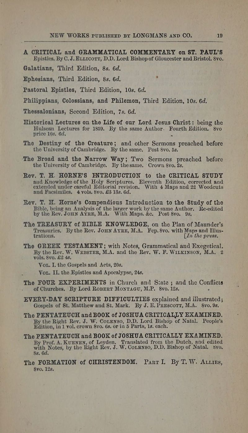 A CRITICAL and GRAMMATICAL COMMENTARY on ST. PAUL’S Epistles. By C.J. Etx1corr, D.D. Lord Bishop of Gloucester and Bristol. 8vo. Galatians, Third Edition, 8s. 6d. Ephesians, Third Edition, 8s. 6d. Meaty Pastoral Epistles, Third Edition, 10s. 6d. Philippians, Colossians, and Philemon, Third Edition, 10s. 6d. Thessalonians, Second Edition, 7s. 6d. Historical Lectures on the Life of our Lord Jesus Christ: being the Hulsean Lectures for 1859. By the same Author. Fourth Edition. 8vo price 10s. 6d. | ” The Destiny of the Creature; and other Sermons preached before the University of Cambridge. By the same. Post 8vo. 5s. _ The Broad and the Narrow Way; Two Sermons preached before the University of Cambridge. By thesame. Crown 8vo. 2s. Rev. T. H. HORNE’S INTRODUCTION to the CRITICAL STUDY and Knowledge of the Holy Scriptures. Eleventh Edition, corrected and extended under careful Editorial revision. With 4 Maps and 22 Woodcuts and Facsimiles. 4 vols. 8vo. £3 13s. 6d. Rev. T. H. Horne’s Compendious Introduction to the Study of the Bible, being an Analysis of the larger work by the same Author. Re-edited by the Rev. Joun AYRE, M.A. With Maps. &amp;c. Post 8vo. 9s, The TREASURY of BIBLE KNOWLEDGE, on the Plan of Maunder’s Treasuries, By the Rev. JoHN AYRE, M.A. Fecp.8vo. with Maps and Illus- trations. [Ie the press. The GREEK TESTAMENT; with Notes, Grammatical and Exegetical. By the Rev. W. WEBSTER, M.A. and the Rev. W. F. WILKINSON, M.A. 2 vols. 8vo. £2 4s. Vou. I. the Gospels and Acts, 20s. Vou. IL. the Epistles and Apocalypse, 24s. The FOUR EXPERIMENTS in Church and State ; and the Conflicts of Churches. By Lord RoBERT MontTaGu, M.P. 8vo. 12s. ° EVERY-DAY SCRIPTURE DIFFICULTIES explained and illustrated; Gospels of St. Matthew and St. Mark. By J. E.PREscort, M.A. 8vo, 9s. The PENTATEUCH and BOOK of JOSHUA CRITICALLY EXAMINED. By the Right Rev. J. W. CotENso, D.D. Lord Bishop of Natal. People’s Edition, in 1 vol. crown 8vo. 6s. or in 5 Parts, 1s. each. The PENTATEUCH and BOOK of J OSHUA CRITICALLY EXAMINED. By Prof. A. KvENEN, of Leyden. Translated from the Dutch, and edited with Notes, by the Right Rev. J. W. Cotgnso, D.D. Bishop of Natal. svo, 8s. 6d. The FORMATION of CHRISTENDOM. Parrl. By T. W. Atties, Svo. 12s.