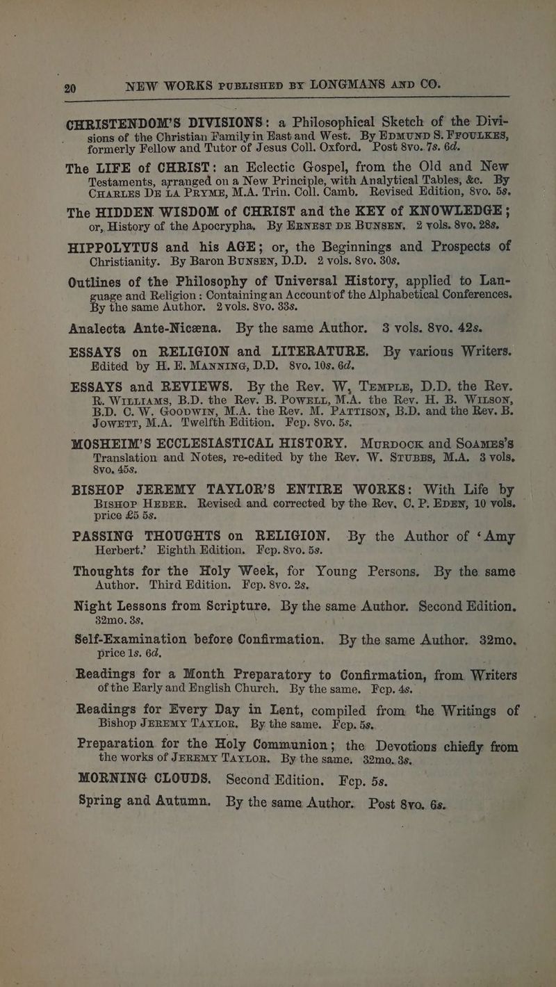 I CHRISTENDOM’S DIVISIONS: a Philosophical Sketch of the Divi- sions of the Christian Family in East and West. By HpmunD S. FFOULKES, formerly Fellow and Tutor of Jesus Coll. Oxford. Post 8vo..7s. 6d. The LIFE of CHRIST: an Eclectic Gospel, from the Old and New Testaments, arranged. on a New Principle, with Analytical Tables, &amp;c. By CHARLES DE LA PRYME, M.A. Trin. Coll. Camb, Revised Edition, 8vo. 5s. The HIDDEN WISDOM of CHRIST and the KEY of KNOWLEDGE ; or, History of the Apocrypha, By ERNEST DE BUNSEN, 2 vols. 8vo, 28s, HIPPOLYTUS and his AGE; or, the Beginnings and Prospects of Christianity. By Baron BunsEN, D.D. 2 vols. 8vo. 30s, Outlines of the Philosophy of Universal History, applied to Lan- uage and Religion : Containing an Account of the Alphabetical Conferences. y the same Author. 2 vols. 8vo. 33s. Analecta Ante-Nicena. By the same Author. 3 vols. 8vo. 42s. ESSAYS on RELIGION and LITERATURE. By various Writers. Edited by H. E. Mannine, D.D. 8vo. 10s. 6d. ESSAYS and REVIEWS. By the Rev. W, Tempxz, D.D. the Rev. R. WintrtAMs, B.D. the Rev. B. PowEu, M.A. the Rev. H. B. WiItson, B.D. C. W. Goopwin, M.A. the Rev. M. Pattison, B.D. and the Rev. B. JowETT, M.A. Twelfth Edition. Fep. 8vo. 5s. MOSHEIM’S ECCLESIASTICAL HISTORY. Murpocxk and SoAmEs’s Translation and Notes, re-edited by the Rev. W. Stupps, M.A. 3 vols, 8vo, 45s. BISHOP JEREMY TAYLOR’S ENTIRE WORKS: With Life by hai pegy' Haase Revised and corrected by the Rey, C. P. EDEN, 10 vols. price cA PASSING THOUGHTS on RELIGION. By the Author of ‘Amy Herbert.’ Eighth Edition. Fcp. 8vo. 5s. Thoughts for the Holy Week, for Young Persons, Author. Third Edition. Fcp. 8vo. 2s. Night Lessons from Scripture. By the same Author. Second Edition. 32mo. 3s, By the same Self-Examination before Confirmation. By the same Author. 32mo, price 1s. 6d, _ Readings for a Month Preparatory to Confirmation, from Writers of the Early and English Church. By the same. Fep. 4s. Readings for Every Day in Lent, compiled from the Writings of Bishop JEREMY TAYLOR, By the same. Fep. 5s. Preparation for the Holy Communion; the Devotions chiefly from the works of JEREMY TayLor. By the same, 32mo. 3s, MORNING CLOUDS. Second Edition. Fep. 5s. Spring and Autumn. By the same Author. Post 8yvo. 6s.