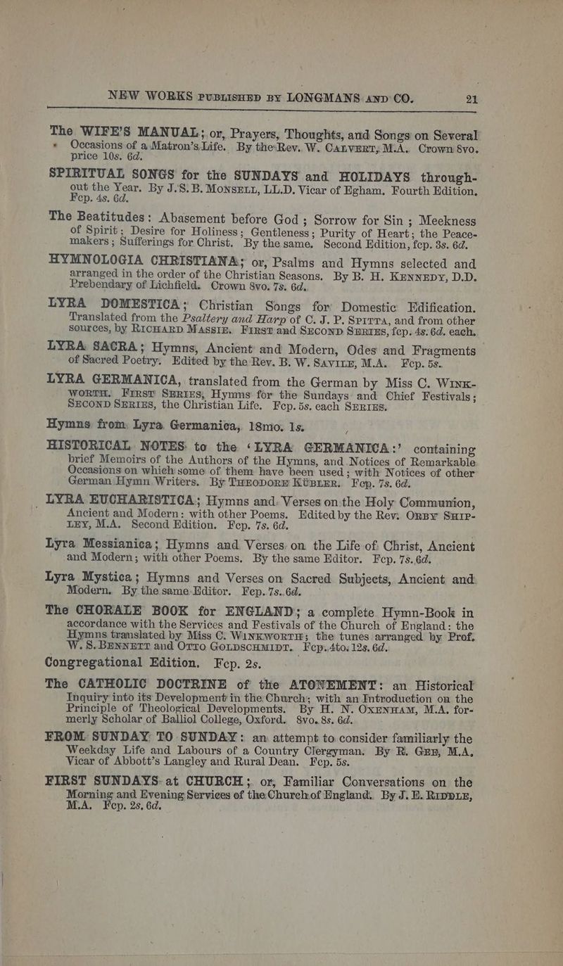 STDERR I ides RR Rt cc mom rece cag mar ererraree ee Te a eo ie The WIFE’S MANUAL; or, Prayers, Thoughts, and Songs’ on Several * Occasions of a.Matron’s Life. By theRev. W. CALVERT, M.A. Crown 8vo. price 10s. 6d. SPIRITUAL SONGS for the SUNDAYS and HOLIDAYS through- out the Year. By J..S.B. MonsELu, LL.D. Vicar of Egham. Fourth Edition. Fep. 4s. 6d. The Beatitudes: Abasement before God ; Sorrow for Sin ; Meekness of Spirit; Desire for Holiness; Gentleness; Purity of Heart; the Peace- makers ; Sufferings for Christ, By the same. Second Edition, fcp. 3s. 6d. HYMNOLOGIA CHRISTIANA: or, Psalms and Hymns selected and arranged in the order of the Christian Seasons. By B. H. Kennepy, D.D. Prebendary of Lichfield. Crown 8vo. 7s. 6d. LYRA DOMESTICA; Christian Songs for Domestic Edification. Translated from the Psaltery and Harp of C. J. P. Sprrra, and from other sources, by RICHARD Massiz. First and Seconp SBHRTES, fep. 4s: 6d. each, LYRA SACRA; Hymns, Ancient’ and Modern, Odes and Fragments — of Sacred Poetry. Edited by the Rev. B. W. SAvinE, M.A. Fep. 5s. LYRA GERMANICA, translated from the German by Miss C. Winx- Worth. Frrst SERIES, Hymns for the Sundays and Chief Festivals ; SECOND SERIES, the Christian Life. Fep.5s. each SERIES. Hymns from, Lyra. Germanica, 18mo. Is. , HISTORICAL NOTES: to the ‘LYRA GERMANICA:’ containing brief Memoirs of the Authors of the Hymns, and Notices of Remarkable Occasions on which some of them have been used; with Notices of other German Hymn Writers. By TuroporE Kiser, Feop. 7s. 6d. _ LYRA EVCHARISTICA,; Hymns and. Verses on:the Holy Communion, Ancient and Modern: with other Poems. Edited by the Rev: Orpy Surp- LEY, M.A. Second Edition. Fep. 7s. 6d. Lyra Messianica; Hymns and Verses. on the Life of: Christ, Ancient and Modern; with other Poems. By the same Editor. Fep. 7s.6d. Lyra Mystica; Hymns and Verses on Sacred Subjects, Ancient and Modern. By the same-Editor. Fep.7s..6d. — The CHORALE BOOK for ENGLAND; a complete Hymn-Book in accordance with the Services and Festivals of the Church of England: the Hymns tramslated by Miss C. WinKwortH; the tunes arranged by Prof, W.S.BENNETT and Orro GonpscHMIDT. Fep..4to. 12s. 6d. Congregational Edition. Fep. 2s. The CATHOLIC DOCTRINE of the ATONEMENT: an Historical Inquiry into its Development in the Church; with an Introduction on the Principle of Theological Developments. By H. N. Oxrnwam, M.A, for- merly Scholar of Balliol College, Oxford. 8vo. 8s. 6d. FROM SUNDAY: TO SUNDAY: an attempt to consider familiarly the Weekday Life and Labours of a Country Olergyman. By R. Gun, M.A, Vicar of Abbott’s Langley and Rural Dean. Fep. 5s. FIRST SUNDAYS: at CHURCH; or, Familiar Conversations on the Morning and Evening Services of the Churchof England... By J. E. Rippxz, M.A. Fep. 2s. 6d.