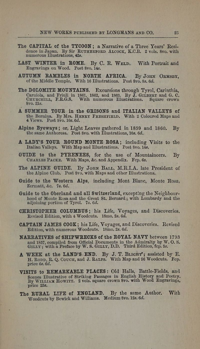 The CAPITAL of the TYCOON; a Narrative of a Three Years’ Resi- dence in Japan. By Sir RuTHERFORD ALcock, K.C.B. 2 vols. 8vo. with numerous Llustrations, 42s. LAST WINTER in ROME. By C. R. Wextp. With Portrait and Engravings on Wood. Post 8vo, 14s. AUTUMN RAMBLES in NORTH AFRICA. By Joun Ormssy, of the Middle Temple. With 16 Illustrations. Post 8vo. 8s. 6d. The DOLOMITE MOUNTAINS. Excursions through Tyrol, Carinthia, Carniola, and Friuli in 1861, 1862, and 1863. By J. GILBERT and G. C. CHURCHILL, F.R.G.S. With numerous Illustrations. Square crown 8vo. 21s. A SUMMER TOUR in the GRISONS and ITALIAN VALLEYS of the Bernina. By Mrs. HENRY FRESHFIELD. With 2 Coloured Maps and 4 Views. Post 8vo. 10s. 6d. Alpine Byeways; or, Light Leaves gathered in 1859 and 1860. By the same Authoress. Post 8vo. with Illustrations, 10s. 6d. A LADY’S TOUR ROUND MONTE ROSA; including Visits to the Italian Valleys. With Map and Illustrations. Post 8vo. 14s. GUIDE to the PYRENEES, for the use of Mountaineers. By CHARLES PACKE. With Maps, &amp;c.and Appendix. Fep. 6s. The ALPINE GUIDE. By Joun Barz, M.R.LA. late President of the Alpine Club. Post 8vo, with Maps and other Dlustrations. Guide to the Western Alps, including Mont Blanc, Monte Rosa, Zermatt, &amp;c. 7s. 6d. Guide to the Oberland and all Switzerland, excepting the Neighbour- hood of Monte Rosa and the Great St. Bernard; with Lombardy and the adjoining portion of Tyrol. 7s. 6d. CHRISTOPHER COLUMBUS; his Life, Voyages, and Discoveries. Revised Edition, with 4 Woodcuts. 18mo, 2s. 6d. CAPTAIN JAMES COOK; his Life, Voyages, and Discoveries. Revised Edition, with numerous Woodcuts. 18mo. 2s. 6d. NARRATIVES of SHIPWRECKS of the ROYAL NAVY between 1793 and 1857, compiled from Official Documents in the Admiralty by W. 0.8. GILLY ; with a Preface by W. 8. Gitty, D.D. Third Edition, fep. 5s. A WEEK at the LAND’S.END. By J. T. Buicnt’; assisted by E. H. Ropp, R. Q. Coucu, and J. RatFs. With Map and 96 Woodcuts. Fep. price 6s. 6d. VISITS to REMARKABLE PLACES: Old Halls, Battle-Fields, and Scenes Illustrative of Striking Passages in English History and Poetry. By WILLIAM HowITT. 2 vols. square crown 8vo. with Wood Engravings, price 25s. The RURAL LIFE of ENGLAND. By the same Anthor. With Woodecuts by Bewick and Williams. Medium 8vo. 12s. 6d.