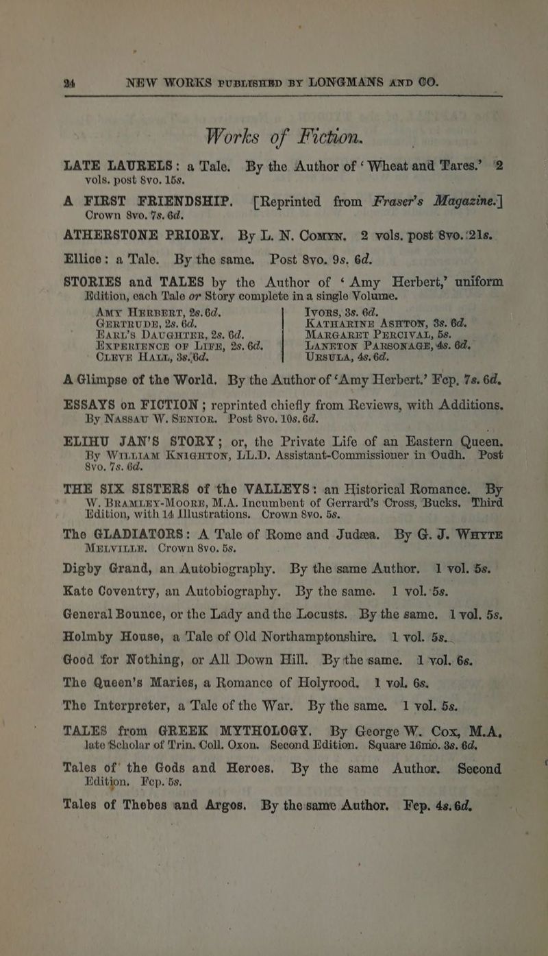 Works of Fiction. LATE LAURELS: a Tale. By the Author of ‘Wheat and Tares.’ 2 vols. post Svo. 15s, A FIRST FRIENDSHIP. [Reprinted from Fraser’s Magazine.] Crown 8vo, 7s. 6d. ATHERSTONE PRIORY. By L. N. Comyn, 2 vols. post 8vo. ‘21s. Ellice: a Tale. By the same. Post 8vo. 9s. 6d. STORIES and TALES by the Author of ‘ Amy Herbert,’ uniform Rdition, each Tale or Story complete in a single Volume, Amy Hirer, 2s. 6d. Tvors, 3s. 6d. GERTRUDE, 2s. 6d, KATHARINE ASHTON, 8s. 6d. Haruw’s DAUGHTER, 2s. 6d. MARGARET PERCIVAL, 5s. EXPERIENCE OF LIFE, 2s. 6d. LANFTON PARSONAGE, 4s. 6d. OLEVE HALL, 3s..6d. URSUDA, 4s. 6. A Glimpse of the World, By the Author of ‘Amy Herbert.’ Fep, 7s. 6d. ESSAYS on FICTION ; reprinted chiefly from Reviews, with Additions, By Nassav W.SmHntor. Post 8vo. 10s. 6d. ELIHU JAN’S STORY; or, the Private Life of an Eastern Queen. By yg Kniauron, LL.D. Assistant-Commissioner in Oudh. Post 8vo, 7s. 6d. THE SIX SISTERS of the VALLEYS: an Historical Romance. ; W. Braminy-Moorn, M.A. Incumbent of Gerrard’s Cross, Bucks, Third Hdition, with 14 Dlustrations. Crown 8vo, 5s. The GLADIATORS: A Tale of Rome and Judea. By G. J. Wayte MELVILLE. Crown 8vo. 5s, Digby Grand, an Autobiography. By the same Author. 1 vol. 5s. Kate Coventry, an Autobiography. By the same. 1 vol. 5s. General Bounce, or the Lady and the Locusts. By the same. 1 vol. 5s. Holmby House, a Tale of Old Northamptonshire. 1 vol. 5s... Good for Nothing, or All Down Hill. By thesame. 1 vol. 6s. The Queen’s Maries, a Romance of Holyrood, 1 vol. 6s. The Interpreter, a Tale of the War. By the same. 1 vol. 5s. TALES from GREEK MYTHOLOGY. By George W. Cox, M.A, late Scholar of Trin. Coll. Oxon. Second Ldition. Square 16mo. 3s. 6d, Tales of the Gods and Heroes. By the same Author. Second Hdition, Fep. 5s. ' Tales of Thebes and Argos. By thesame Author. Fep. 4s.6d,