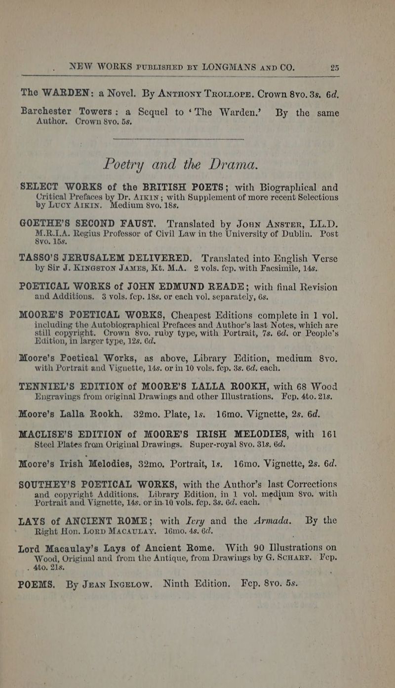 The WARDEN: a Novel. By Anrnony Troriore. Crown 8vo. 3s. 6d. Barchester Towers: a Sequel to ‘The Warden.’ By the same Author, Crown 8vo. 5s, Poetry and the Drama. SELECT WORKS of the BRITISH POETS; with Biographical and Critical Prefaces by Dr. Arkin; with Supplement of more recent Selections by Lucy AIKIN. edium 8vo. 18s, GOETHE’S SECOND FAUST. Translated by Joun Ansrer, LL.D. Srey Regius Professor of Civil Law in the University of Dublin. Post vo. 15s. TASSO’S JERUSALEM DELIVERED. Translated into English Verse by Sir J. Kinasron James, Kt. M.A. 2 vols. fep. with Facsimile, 14s. POETICAL WORKS of JOHN EDMUND READE; with final Revision and Additions. 8 vols. fcp. 18s. or each vol. separately, 6s. MOORE’S POETICAL WORKS, Cheapest Editions complete in 1 vol. including the Autobiographical Prefaces and Author’s last Notes, which are still copyright. Crown 8vo. ruby type, with Portrait, 7s. 6d. or People’s Hdition, in larger type, 12s. 6d. Moore’s Poetical Works, as above, Library Edition, medium 8yo. with Portrait and Vignette, 14s. or in 10 vols. fep. 3s. 6d, each. TENNIEL’S EDITION of MOORE’S LALLA ROOKH, with 68 Wood Engravings from original Drawings and other Illustrations, F cp, Ato. 21s. Moore’s Lalla Rookh. 32mo. Plate, 1s. 16mo. Vignette, 2s. 6d. MACLISE’S EDITION of MOORE’S IRISH MELODIES, with 161 Steel Plates fram Original Drawings. Super-royal 8vo. 31s. 6d. Moore’s Irish Melodies, 32mo. Portrait, 1s. 16mo. Vignette, 2s. 6d. SOUTHEY’S POETICAL WORKS, with the Author’s last Corrections and copyright Additions. Library Edition, in 1 vol. medium 8vo. with Portrait and Vignette, 14s. or in. 10 vols. fep. 3s. 6d. each. LAYS of ANCIENT ROME; with Jury and the Armada. By the Right Hon. Lorp MacauLay. 16mo. 4s. 6d. Lord Macaulay’s Lays of Ancient Rome. With 90 Illustrations on Wood, Original and from the Antique, from Drawings by G. Scary. Fep. . Ato, 21s, POEMS. By Jean Incutow. Ninth Edition, Fep. 8vo. 5s.