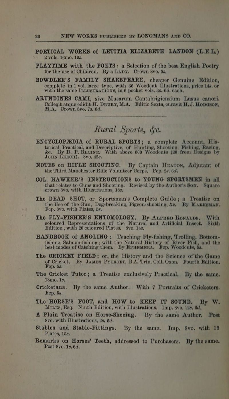 POETICAL WORKS of LETITIA ELIZABETH LANDON (1.1.1) 2 vols. 16mo, 10s. PLAYTIME with the POETS: a Selection of the best English Pootry for the use of Children, By a LApyY. Crown 8yvo, bs, BOWDLER’S FAMILY SHAKSPEARE, cg Ss Genuine Hdition, complete in 1 vol. large type, with 86 Woodeut Ilustrations, price Ids, or with the same ILLUSTRATIONS, in 6 pocket vols, 3s, 6a, each, ARUNDINES CAMI, sive Musarum Cantabrigiensium Lusus canori. Collegit atque edidit H. Drury, M.A, Hditio Sexta, curavit H, J, Hopason, A, Crown 8vo., 7s, 6d. mn a Rural Sports, Sc. ENCYCLOPAEDIA of RURAL SPORTS; a complete Account, His- torical, Practical, and egg tol of Hunting, Shooting, Fishing, Racing, &amp;e. By D. P. Boating. With above 600 Woodeuts (20 from Dosigna by JOHN LEECH). Svo, 42s, NOTES on RIFLE SHOOTING, By Captain Haron, Adjutant of the Third Manchester Riflo Volunteer Corps, Fep, 2s, 6d, COL. HAWKER’S INSTRUCTIONS to YOUNG SPORTSMEN in all that relates to Guns and Shooting, Revised by the Author's Son, Square crown 8yo, with Illustrations, 18s, The DEAD SHOT, or Sportsman’s Complete Guide; a Treatise on the Use of the Gun, Dog-breaking, Pigeon shooting, &amp;o, By MAimMKsMAN, Fep. 8vo. with Plates, 5s, The FLY-FISHER’S ENTOMOLOGY, By Aurrup Ronanps, With coloured Representations of the Natural and Artificial TInseet, Sixth Edition ; with 20 coloured Plates, 8vo, 1ds, HANDBOOK of ANGLING: Teaching Fly-fishing, Trolling, Bottom- fishing, Salmon-fishing; with the Natural mg of River Fish, and the best modes of Catching them, By Druxammra, Kep, Woodcuta, bs, The CRICKET FIELD; or, the History and the Science of the Game of DFolksts By Jamus Pycrort, B.A, Trin, Coll, Oxon, Fourth Bdition, op. bs, The Cricket Tutor; a ‘Treatise exclusively Practical, By the same, 18mo, 1s, Cricketana, By the same Author, With 7 Portraits of Crickotors, Fep. 5s. The HORSE’S FOOT, and HOW to KEEP IT SOUND, By Ww. Mins, Esq. Ninth Ndition, with Dlustrations, Imp, s8vo, 12s, 6d, A Plain Treatise on Horse-Shooing, By the same Author, Post 8vo. with Tllustrations, 2s, 6d, Stables and Stable-Fittings. By tho same. Imp. 8vo, with 18 Plates, 15s. Romarks on Horses’ Teeth, addressed to Purchasers, By the same. _ Post 8vo, 1s, 6d.