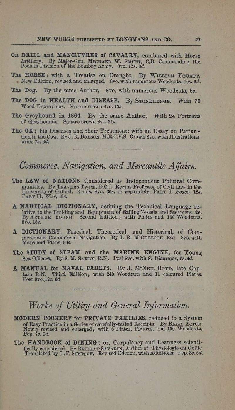 On DRILL and MANCUVRES of CAVALRY, combined with Horse Artillery. By Major-Gen. MicnwarL W. Smiru, C.B. Commanding the Poonah Division of the Bombay Army. 8vo. 12s. 6d. The HORSE: with a Treatise on Draught. By Witt1am Youart. « New Edition, revised and enlarged. 8vo. with numerous Woodcuts, 10s. 6d. The Dog. By the same Author. 8vo. with numerous Woodcuts, 6s. The DOG in HEALTH and DISEASE. By SronenEenNGe. With 70 Wood Engravings. Square crown 8vo. 15s, The Greyhound in 1864. By the same Author, With 24 Portraits of Greyhounds. Square crown 8vo, 21s. The OX; his Diseases and their Treatment: with an Essay on Parturi- tion in the Cow. By J. R. Dosson, M.R.C.V.S. Crown 8vo. with Illustrations price 7s. 6d. Commerce, Navigation, and Mercantile Affairs. The LAW of NATIONS Considered as Independent Political Com- munities. By TRAVERS Twiss, D.C.L. Regius Professor of Civil Law in the University of Oxford. 2 vols. 8vo. 30s. or separately, Part I. Peace, 12s. Part II, War, 18s. A NAUTICAL DICTIONARY, defining the Technical Language re- lative to the Building and Equipment of Sailing Vessels and Steamers, &amp;c. By ARTHUR YouNG. Second Edition; with Plates and 150 Woodcuts, 8vo. 18s. A DICTIONARY, Practical, Theoretical, and Historical, of Com- merceand Commercial Navigation, By J. R. M‘CuLiocng, Esq. 8vo, with Maps and Plans, 50s. The STUDY of STEAM and the MARINE ENGINE, for Young Sea Officers. By 8. M. Saxspy, R.N. Post 8vo. with 87 Diagrams, 5s. 6d. A MANUAL for NAVAL CADETS. By J. M‘Nem Boyp, late Cap- tain R.N. Third Edition; with 240 Woodcuts and 11 coloured Plates. Post 8vo, 12s, 6d. Works of Utility and General Information. MODERN COOKERY for PRIVATE FAMILIES, reduced to a System of Easy Practice in a Series of carefully-tested Receipts. By E1Liza AcToN. Newly revised and enlarged; with 8 Plates, Figures, and 150 Woodcuts, Fep. 7s. 6d. ; The HANDBOOK of DINING; or, Corpulency and Leanness scienti- fically considered. By Br1nLat-SavaRin, Author of ‘Physiologie du Gott.’ Translated by L.F.Simpson. Revised Edition, with Additions. Fep. 3s. 6d. a