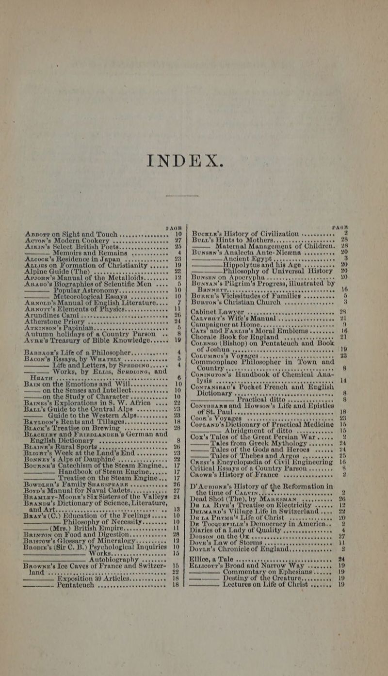 Annorr on Sight and Touch .....ssseeeeeeee 10 Acron’s Modern Cookery KaveraGetavavusene: oe, Arsin’s Select British Poets..... Cus hauene » ——-— Memoirs and awe san uUpeaas vans 4 Axcocn'’s Residence in Japan .....0..66. 23 Axtirs on Formation of hristianity . testa eae AIDING GoidO (TG)! sceesvecvscrccgcaccecvece 22 Arsonun’s Manual of the “Metalioida........ 12 Anaco’s Biographies of Scientific Men .... 5 on Fed gat Wasser 20 Meteorological Masays ........005 10 Arwno.p’s Manual of English Tierature. re 4 Annor'r’s Elements of Physics. ....0.005 kena 1D ASUNGINGH GOTT jatrcarcctascusdcscecccecs se 26 Atherstone Priory «....+4.. amessenboavecccss 24 Ankinson’s Pa ayia OXtat ces cnavieeracrrs duke eee o Autumn holidays of » Country Parson .. 8 Ayru’s Treasury of Bible Knowledge...... 19 Bansnaanr’s Life of a Philosopher,.......++ wi i4 Bacon's Essays, by WHATELY ...0eesensee wo 5 — Life and Letters, by Spappino,. 4 ——- Works, by Euris, Srupprina, ‘and FAQA UH) ccsticscpsecnestsececsccscocses sues 6 Bain on the Emotions. and Wills: Vevey wo on the Senses and Intollect......sa..06 10 on the Study of Character ....sccsccce. 10 Barnxs's Explorations in$. W. Africa .... 22 Banu’s Guide to the Central Alps .....6..6. 28 Guide to the Western Alps.......... 23 Bayxvon's Rents and THN Ages. os seceeees e118 Brack’s Treatise on Brewing .......eeeenes 2 Brackrry and Frinp.anpen’s eeouey, and English Dictionary SUUVCCCSThecbnvevesvas’ —G Brainrz’s Rural Sports .. ute 20 Brrenr’s Week at the Land! BEN .escseeece 23 Bonney's Alps of mt Rust ceduavednas 28 Bournn’s Catechism ‘the Steam Engine.. 17 —— Handbook of Steam Engine,,.... 17 —_—_.——. Treatise on the Steam eed atgeete Bowvrrr's Family SHakspwarn ..csecceesee 26 Boyp's Manual for Naval Cadets...........5 27 Bramuxy-Moonr’s Six Sisters of the Valitys 24 ake : Dictionary of Science, I mieerare! ‘a an eaeeeree eee et eaae ee .? Bray’s ‘C. j ‘Education of the Feelings « ree 20 Philosophy of Necessity......0. 10 (Mire, British Wmpire..csccosssese Jl Baryon on Food and Digestion...... ietese. ae Bristow's Glossary of Mineralogy......+++ 13 Bronrn'’s (Sir C. B.) Paychologica Inquiries 10 —meeeeneemeimenane me’ WOEKOcstabarvateenn sien id nes ATTODIORTADNY sevecevs Brownn's Ice Caves of France and Switzer- Me RIVCTETRT ETE DE Lea vaecs Codicgiaadvanes eiteal Exposition 30 Articles. .ccsseecaee 18 moececesenion EOTUATCTUCH vescvesecscctsvccetensa 18 Boownn’s History of Civilization «..cceceees Bounn’s Hints to Mothers,....scecveesseenen Maternal Management oft Children. Bunann'sa Analecta, Ante- Nicmna vasseaceee ny —Hip wpoly tun and his Age ...c.scc06 ‘Anoerna hi of Universal History No eee eee eee Bonkn’ s Viclssitudes ‘of Families scscscssee Bunron’s Christian Church Qaniney Lanner Fedcarenvetlenersereae Cauvant’s Wife's Manual ........ Jampaigner at Ttome Vavesvss Uuwaicateanates Cars’ and Fansia’s Moral Emblems sos. ss Chorale Book for England ....... Conmnso (Bishop) on Pentateuch and Book eee eee eee eee eee see het enee Conrumnus'’s Voynag GN Jaca chinchue tvaeeitaetaets Commonplace Philosopher in ‘own and CORDED vesire veinGeveuabatentedas aceuden cam Coninaton’s Handbook of Chemical ‘Ana- TRE: caueenens Conransnau's Pocket French and ‘Pnglish Dictionary ...... Prac tieal ditto ... oe Conynuann and Lowson's Life and Episties of St. ny a wane eee ee tte seem eee eee BORO RR RRR OER Ree Pee eee eee eee eee ee eee enpuasmsermies ‘s Drotle ment of ditto. aay Cox's Tales of the Great Persian War ..... Tales from Greek Mythology ........ Tales of the Gods and Heroes ‘Dales of Thebes and Argos Crusy's Encyclopwmdia of Civil Enginecring Critical Kssays of a Country avege suatuas ‘ Crown's History of Franc .occsscaneeeseee D' Avurann’s History of the spear oniean in the timi6 OF CALVIN paescesadacvincthbesaeus Dead Shot CT he), by Manksman .. Du na Rivn's Treatise on Electricity ...... DeuMann’s Villa Life in Switzerland .,. Di wa Pryow's Life of Christ ...ccscecees Dn Tocqurvinin's Democracy in ‘America.. Diaries of a Lady of Quality .....ceeeeeeeeee Donson ON the OX caccccsscenccece Dovu's Law of Stonmes Dovan's Chronicle of Bngland...c..cccceces Bilicd; &amp; Tale sccccscicpectcscegehapntaeraenn Exnicorer's Broad and Narrow Way : udouaees Commentary on Ephesians ...... —e Destiny of the Creature,....cccee ——— Lectures on Life of Christ agentes weeeeeee eee eee)