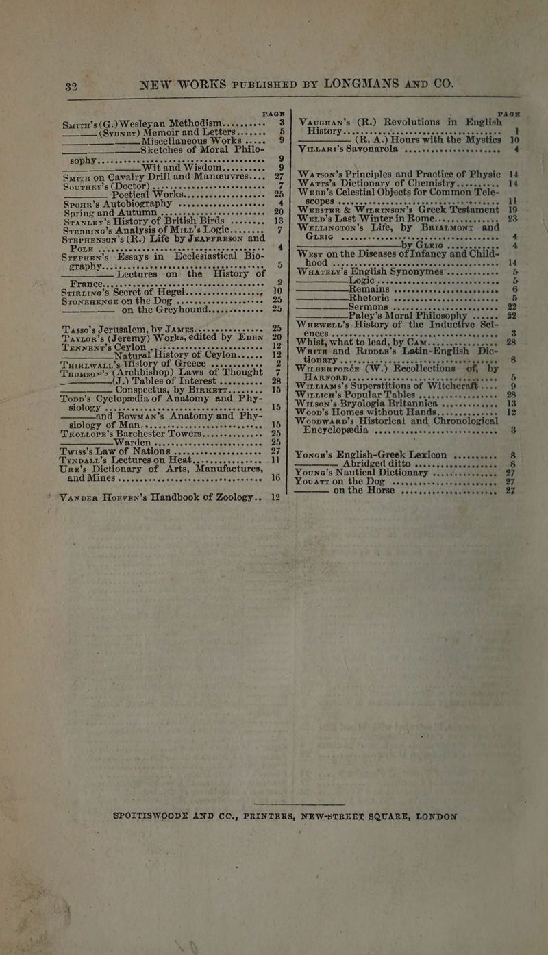 PAGER miru’s(G.) Wesleyan Methodism.......... 3 Seu, Tae! (Sioa Mariette and Letters....... 5 Miscellaneous Works... 9 Sketches of Moral Philo- ; h eeeoeeeee Pees eeeeeeeseee ia Re “wit and Wisdom......- ae 9 Smrrx on Cavalry Drill and Mancuvres.. 97 Sourney’s (Doctor) ......6- Pie atten s keke Wy, Poetical Works.. Masts sceeeasiee eD Sponn’s Autobiography .....cccceccceeeeees 4 Spring and AMUN Src ee aetiaeis obs cs ddcaas 20 Sranxey’s History, of British Birds’ J..<e66.,. 18 SrrsBine’s Analysis of Miix’s Logic........ if Srrepnenson’s (R.) Life by Jearrreson and : Pore wo receresecerseussesssene Srrepuen’s Essays in Weclesiastical *Bio- , TAD Lessa csccbeletbinccseterseesscasnee 5 | SEE ce Lectures on the History of France.. De citacianiey veces <ave toe Srintine’s Secret of “Hegel. Wbataes hea saxee’: 40 STONEHENGE ON the Dog .....eeececcceessss 25 eee onthe Greyhound.....- Welemicaat se, Tasso’s Jerusalem, by JAMES-..-- 25 Oe 8 Jeremy) Works, edited by” Epen 4 TENNENT’S Ceylon ops escereescccccseeeerees y an Natura History of ‘Ceylon SOA 12 TriruwALy’s Histo GYeeCE .....ceceeee 2 THomsow' s (Archbishop TC EWE of Thought 7 —_—__—_—(J.) Tables of Interest .......... 28 Conspectus, by Brrxerr........ 15 Topp's Cyclopedia of Anatomy and Phy- BIGIOLY sos bsisic v's ec eee 15 and Bowman’s “Anatomy and Phy- BIOLOZY. OL MEAT caisc oe cece skits cbmeics we atnne is 0 Trortiore’s Barchester Towers. msl Winetaelec shelve. ee aa es VV ALCON siiclohinesataasiectaiy ss shee ne. Glee fIwis8's luiaw Of NatiOniicsdectcsucaeesecccce, 2/7, Tynpaut's Lectures on Heat.........-. i Ure’s Dictionary of Arts, Manufactures, AG VELTIER s elebieie sistovelais.aiaab ua wtettate aiicilesene holo * WVanper Horven’s Handbook of Zoology.. 12 Vavonan’s (R.) Revolutions in English Hintory.ct cari cece Svscct eugene scbds By As ) Hours with the Mystics Vitrari's Savonarola..itescceccsuvensaatee Warson’s Principles and Practice of Physic Warrs’ s Dictionary of Chemistry.......... Wesp’s Celestial Objects for Common Tele- SCOPE ssvistitews ae sweets wecliatete Wensrer &amp; Wiieinson’s Greek Testament Wevp’s Last Winter in Rome...........+0%- Weuuineron’s Life, by Briaumont and Guxrie eveaee Mba ed al ok: eeevee —— a LEIG .cesccvcces pile on the Diseases of Infancy and Chiid- DOT ieic cis cnin'e ee wie vereiee Teer ere eee Waurarerty’ 8 English Synonymes: an dw etic ae Logic . eeeeoeeMonsereaneees ‘Remains Uc detaw env ec ie r peo! cdwchtiha wee hente Sermon wae Paley’s Moral Philosop phy .. Wuewexv’s History of the Inductive Sei- OD GCS + rpainenie reweewenaen acceheeevetne en Whist, what to lead, by. Cansei dilly See Warrn and Rippur’ s Latin-English Dic- tionary ...... WisErronér (Ww. ) “Recollections of, FIARFORD. ee cenese MT? Winirams’s Superstitions of Witchcraft Wituten’s Popular Tables ...... Wirson's Bryologia Britannica Woon's Homes without Hands. Woopwarv’s Historical and, Chronological Encyclopedia 'ss on vcscccteseeeck dee sue Coot worenee by Yonon’s English-Greek Lexicon .....+.++« bridged ditto ee eeeosevee Youna’s Nautical Dictionary ....... Yooarr on the Dog .ccccccscevssees sevcorwen OTL the, Horse, ssiveee chalet senate ——__— / tw Ca) se ees oe Baoan @
