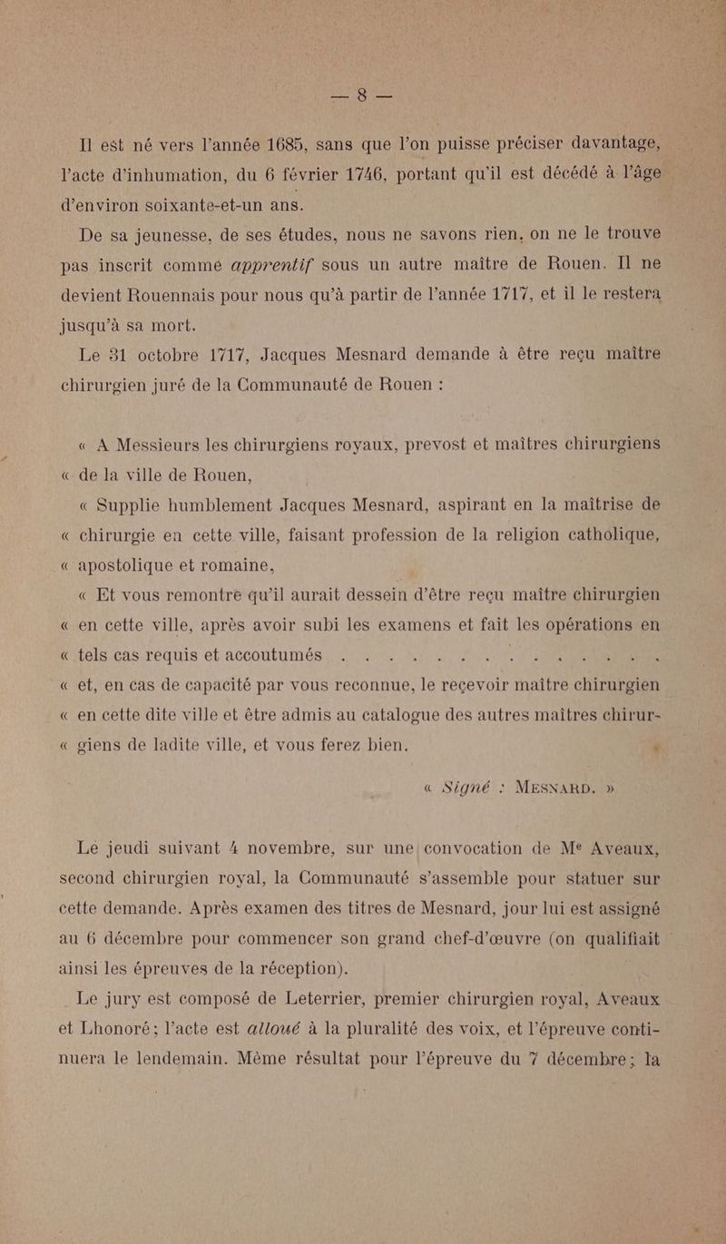 Re AA Il est né vers l’année 1685, sans que l’on puisse préciser davantage, d'environ soixante-et-un ans. De sa jeunesse, de ses études, nous ne savons rien, on ne le trouve pas inscrit commé apprentif sous un autre maître de Rouen. Il ne devient Rouennais pour nous qu’à partir de l’année 1717, et il le restera jusqu’à sa mort. Le 31 octobre 1717, Jacques Mesnard demande à être reçu maître chirurgien juré de la Communauté de Rouen : « À Messieurs les chirurgiens royaux, prevost et maîtres chirurgiens « de la ville de Rouen, « Supplie humblement Jacques Mesnard, aspirant en la maîtrise de « chirurgie en cette ville, faisant profession de la religion catholique, « apostolique et romaine, « Et vous remontre qu’il aurait dessein d’être reçu maître chirurgien « en cette ville, après avoir subi les examens et fait les opérations en Litels.cas.requis et accoutumés, :: 01 KA SN ONE « et, en cas de capacité par vous reconnue, le reçevoir maître chirurgien « en cette dite ville et être admis au catalogue des autres maîtres chirur- « giens de ladite ville, et vous ferez bien. * « Signé : MESXARD. » Le jeudi suivant 4 novembre, sur une convocation de Me Aveaux, second chirurgien royal, la Communauté s’assemble pour statuer sur cette demande. Après examen des titres de Mesnard, jour lui est assigné ainsi les épreuves de la réception). Le jury est composé de Leterrier, premier chirurgien royal, Aveaux et Lhonoré; l’acte est alloué à la pluralité des voix, et l'épreuve conti- nuera le lendemain. Mème résultat pour l'épreuve du 7 décembre; Ia