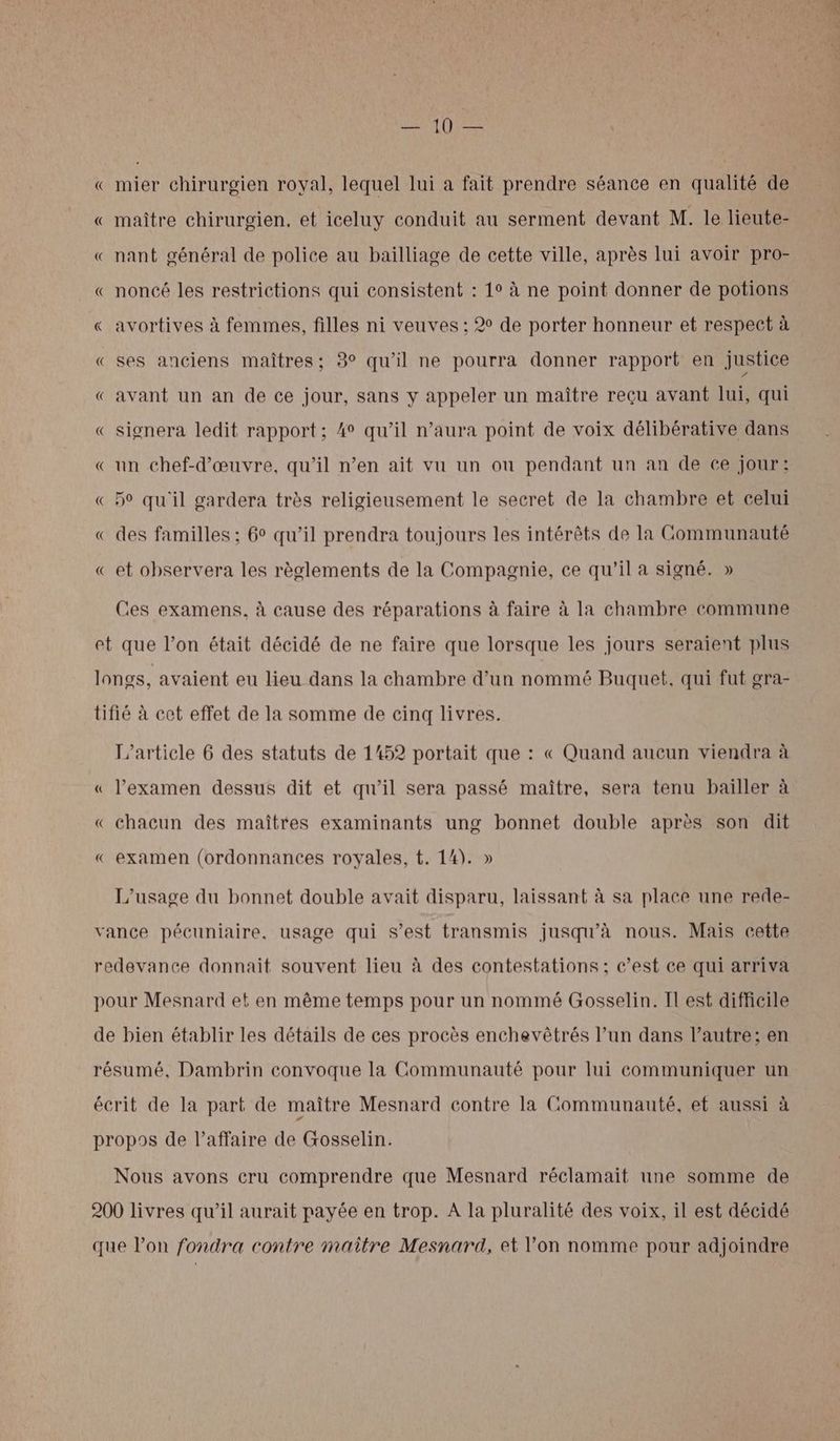 Hotte « mier chirurgien royal, lequel lui a fait prendre séance en qualité de « maître chirurgien, et iceluy conduit au serment devant M. le lieute- « nant général de police au bailliage de cette ville, après lui avoir pro- « noncé les restrictions qui consistent : 1° à ne point donner de potions « avortives à femmes, filles ni veuves ; 2° de porter honneur et respect à « ses anciens maîtres; 3° qu'il ne pourra donner rapport en justice € avant un an de ce jour, sans y appeler un maître reçu avant lui, qui « signera ledit rapport; 4° qu’il n’aura point de voix délibérative dans «un chef-d'œuvre, qu’il n’en ait vu un ou pendant un an de ce jour: « 5° qu'il gardera très religieusement le secret de la chambre et celui « des familles ; 6° qu’il prendra toujours les intérêts de la Communauté « et observera les règlements de la Compagnie, ce qu’il a signé. » Ces examens, à cause des réparations à faire à la chambre commune et que l’on était décidé de ne faire que lorsque les jours seraient plus longs, avaient eu lieu dans la chambre d’un nommé Buquet, qui fut gra- tifié à cet effet de la somme de cinq livres. L'article 6 des statuts de 1452 portait que : « Quand aucun viendra à « l’examen dessus dit et qu'il sera passé maître, sera tenu bailler à « chacun des maîtres examinants ung bonnet double après son dit « examen (ordonnances royales, t. 14). » L'usage du bonnet double avait disparu, laissant à sa place une rede- vance pécuniaire, usage qui s’est transmis jusqu’à nous. Mais cette redevance donnait souvent lieu à des contestations ; c’est ce qui arriva pour Mesnard et en même temps pour un nommé Gosselin. Il est difficile de bien établir les détails de ces procès enchevêtrés l’un dans l’autre; en résumé, Dambrin convoque la Communauté pour lui communiquer un écrit de la part de maître Mesnard contre la Communauté, et aussi à propos de l’affaire de Gosselin. Nous avons cru comprendre que Mesnard réclamait une somme de 200 livres qu’il aurait payée en trop. A la pluralité des voix, il est décidé que l’on fondra contre maitre Mesnard, et l'on nomme pour adjoindre