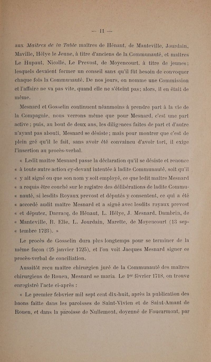 PRE SERA aux Maîtres de la Table maîtres de Hénaut. de Manteville, Jourdain, Maville, Hélve le Jeune, à titre d'anciens de la Communauté, et maitres Le Hupaut, Nicolle, Le Prevost, de Moyencourt, à titre de jeunes: lesquels devaient former un conseil sans qu’il fût besoin de convoquer chaque fois la Communauté. De nos jours, on nomme une Commission et l'affaire pe va pas vite, quand elle ne s'éteint pas; alors, il en était de même. Mesnard et Gosselin continuent néanmoins à prendre part à la vie de la Compagnie, nous verrons même que pour Mesnard, c’est une part active : puis, au bout de deux ans, les diligences faites de part et d’autre n'ayant pas abouëi, Mesnard se désiste; mais pour montrer que c’est de plein gré qu’il le fait, sans avoir été convaincu d’avoir tort, il exige l'insertion au procès-verbal: « Ledit maître Mesnard passe la déclaration qu'il se désiste et renonce « à toute autre action cy-devant intentée à ladite Communauté, soit qu'il « y ait signé ou que son nom y soit employé, ce que ledit maître Mesnard « a requis être couché sur le registre des délibérations de ladite Commu- « nauté, si lesdits Royaux prevost et députés y consentent, ce qui a été « accordé audit maître Mesnard et a signé avec lesdits royaux prevost « et députez, Darracq, de Hénaut, L. Hélye, J. Mesnard., Dambrin, de « Manteville, R. Elie, L. Jourdain, Marette, de Moyencourt (15 sep- « tembre 1723). » Le procès de Gosselin dura plus longtemps pour se terminer de Ia même façon (25 janvier 1725), et l’on voit Jacques Mesnard signer ce procès-verbal de conciliation. Aussitôt recu maître chirurgien juré de la Communauté des maîtres chirurgiens de Rouen, Mesnard se maria. Le 1tr février 1718, on trouve enregistré l’acte ci-après : « Le premier febvrier mil sept cent dix-huit, après la publication des baons faitte dans les paroisses de Saint-Vivien et de Saint-Amant de Rouen, et dans la paroisse de Nullemont, doyenné de Foucarmont, par