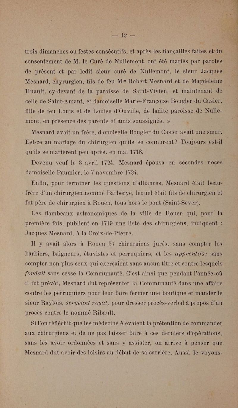 RETRO trois dimanches ou festes consécutifs, et après les fiançailles faites et‘du consentement de M. le Curé de Nullemont, ont été mariés par paroles de présent et par ledit sieur curé de Nullemont, le sieur Jacques Mesnard, chyrurgien, fils de feu Mre Robert Mesnard et de Magdeleine Huault, cy-devant de la paroisse de Saint-Vivien, et maintenant de celle de Saint-Amant, et damoiselle Marie-Françoise Bougler du Casier, fille de feu Louis et de Louise d’Ouville, de ladite paroisse de Nulle- mont, en présence des parents et amis soussignés. » . Mesnard avait un frère, damoiselle Bougler du Casier avait une sœur. Est-ce au mariage du chirurgien qu’ils se connurent? Toujours est-il qu’ils se marièrent peu après. en mai 1718. Devenu veuf le 3 avril 1724, Mesnard épousa en secondes noces damoiselle Paumier, le 7 novembre 1721. Enfin, pour terminer les questions d’alliances, Mesnard était beau- frère d’un chirurgien nommé Barberye, lequel était fils de chirurgien et fut père de chirurgien à Rouen, tous hors le pont (Saint-Sever). Les flambeaux astronomiques de la ville de Rouen qui, pour la première fois, publient en 1719 une liste des chirurgiens, indiquent : Jacques Mesnard, à la Croix-de-Pierre. Il y avait alors à Rouen 37 chirurgiens jurés, sans compter les barbiers, baigneurs, étuvistes et perruquiers, et les apprentifs; sans compter non plus ceux qui exerçaient sans aucun titre et contre lesquels fondait sans cesse la Communauté. C’est ainsi que pendant l’année où il fut prévôt, Mesnard dut représenter la Communauté dans une affaire contre les perruquiers pour leur faire fermer une boutique et mander le sieur Rayvlois, sergeant royal, pour dresser procès-verbal à propos d’un procès contre le nommé Ribault. M Si l’on réfléchit que les médecins élevaient la prétention de commander aux chirurgiens et de ne pas laisser faire à ces derniers d'opérations, sans les avoir ordonnées et sans y assister, on arrive à penser que Mesnard dut avoir des loisirs au début de sa carrière. Aussi le voyons-