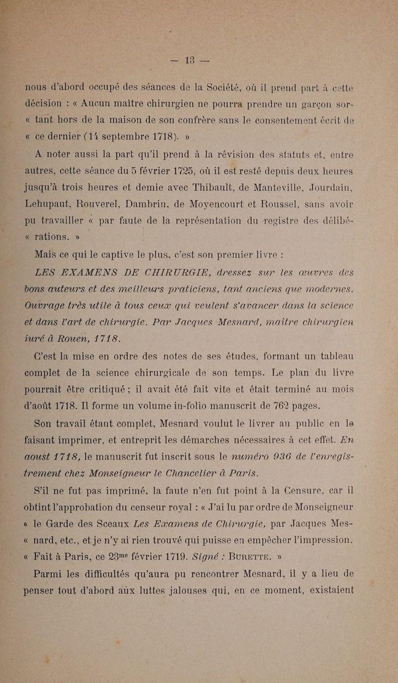 nous d’abord occupé des séances de la Société, où il prend part à cette décision : « Aucun maitre chirurgien ne pourra prendre un garçon sor- « tant hors de la maison de son confrère sans le consentement écrit de « ce dernier (14 septembre 1718). » À noter aussi la part qu’il prend à la révision des statuts et, entre autres, cette séance du 5 février 1725, où il est resté depuis deux heures jusqu’à trois heures et demie avec Thibault, de Manteville, Jourdain, Lehupaut, Rouverel, Dambrin, de Moyencourt et Roussel, sans avoir pu travailler « par faute de la représentation du registre des délibé- «rations. » Mais ce qui le captive le plus, c’est son premier livre : LES EXAMENS DE CHIRURGIE, dressez sur les œuvres des bons auteurs el des meilleurs praticiens, tant anciens que modernes. Ouvrage très utile à tous ceux qui veulent s'avancer dans la science et dans l'art de chirurgie. Par Jacques Mesnard, maitre chirurgien juré à Rouen, 1718. C’est la mise en ordre des notes de ses études, formant un tableau complet de la science chirurgicale de son temps. Le plan du livre pourrait être critiqué ; il avait été fait vite et était terminé au mois d'août 1718. Il forme un volume in-folio manuscrit de 762 pages. Son travail étant complet, Mesnard voulut le livrer au public en le faisant imprimer, et entreprit les démarches nécessaires à cet effet. Zn aoust 1718, le manuscrit fut inscrit sous le numéro 936 de l'enregis- trement chez Monseigneur le Chancelier à Paris. S'il ne fut pas imprimé, la faute n’en fut point à la Censure, car il obtint l'approbation du censeur royal : « J’ai lu par ordre de Monseigneur « le Garde des Sceaux Les Examens de Chirurgie, par Jacques Mes- « nard, etc., et je n’y ai rien trouvé qui puisse en empêcher l'impression. « Fait à Paris, ce 28me février 1719. Signé : BURETTE. » Parmi les difficultés qu'aura pu rencontrer Mesnard, il y a lieu de penser tout d’abord aux luttes jalouses qui, en ce moment, existaient