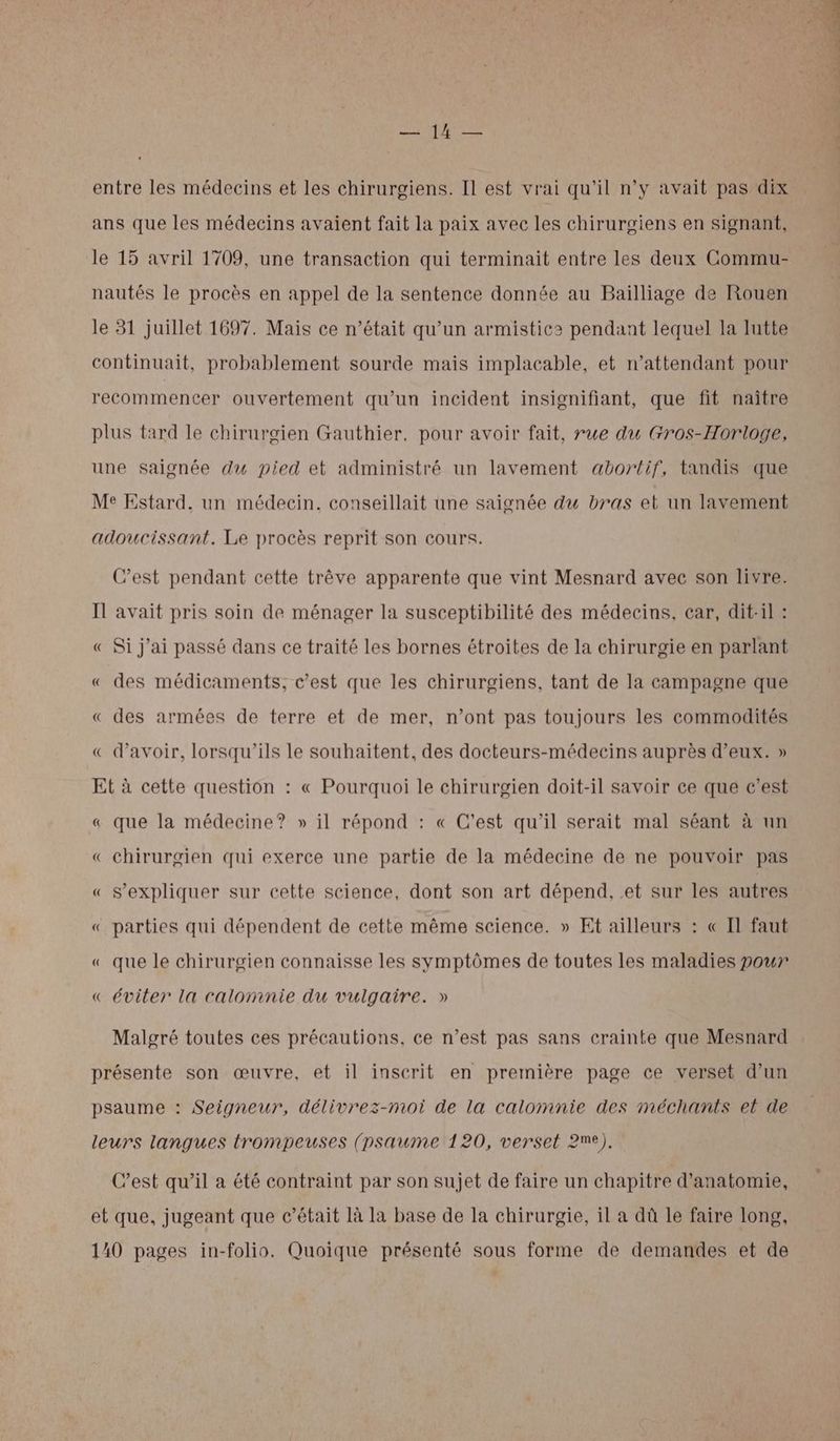 ans que les médecins avaient fait la paix avec les chirurgiens en signant, le 15 avril 1709, une transaction qui terminait entre les deux Commu- nautés le procès en appel de la sentence donnée au Bailliage de Rouen le 31 juillet 1697. Mais ce n’était qu’un armistic2 pendant lequel la lutte continuait, probablement sourde mais implacable, et n’attendant pour recommencer ouvertement qu’un incident insignifiant, que fit naître plus tard le chirurgien Gauthier, pour avoir fait, rue du Gros-Horloge, une saionée du pied et administré un lavement abortif, tandis que Me Estard, un médecin, conseillait une saignée du bras et un lavement adoucissant. Le procès reprit son cours. C’est pendant cette trêve apparente que vint Mesnard avec son livre. Il avait pris soin de ménager la susceptibilité des médecins, car, dit-il : « Si j'ai passé dans ce traité les bornes étroites de la chirurgie en parlant « des médicaments, c’est que les chirurgiens, tant de la campagne que « des armées de terre et de mer, n’ont pas toujours les commodités « d’avoir, lorsqu'ils le souhaitent, des docteurs-médecins auprès d'eux. » Et à cette question : « Pourquoi le chirurgien doit-il savoir ce que c’est « que la médecine? » il répond : « C'est qu'il serait mal séant à un « chirurgien qui exerce une partie de la médecine de ne pouvoir pas « S’expliquer sur cette science, dont son art dépend, et sur les autres « parties qui dépendent de cette même science. » Et ailleurs : « Il faut « que le chirurgien connaisse les symptômes de toutes les maladies pour « éviter la calomnie du vulgaire. » Malgré toutes ces précautions, ce n’est pas sans crainte que Mesnard présente son œuvre, et il inscrit en première page ce verset d’un psaume : Seigneur, délivrez-moi de la calomnie des méchants et de leurs langues trompeuses (psaume 120, verset 2e), C’est qu’il a été contraint par son sujet de faire un chapitre d'anatomie, et que, jugeant que c'était là la base de la chirurgie, il a dû le faire long, 140 pages in-folio. Quoique présenté sous forme de demandes et de