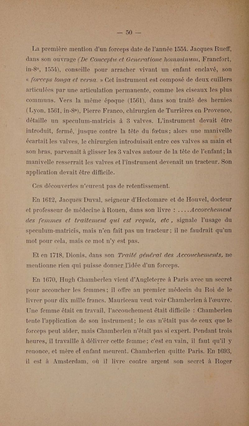 AT ons La première mention d’un forceps date de l’année 1554. Jacques Rueff, dans son ouvrage (De Conceptu et Generatione homminum, Francfort, in-8°, 1554), conseille pour arracher vivant un enfant enclavé, son « forceps longa et versa. » Get instrument est composé de deux cuillers articulées par une articulation permanente, comme les ciseaux les plus communs. Vers la même époque (1561), dans son traité des hernies (Lyon, 1561, in-8e), Pierre Franco, chirurgien de Turrières en Provence, détaille un speculum-matricis à 8 valves. L’instrument devait être introduit, fermé, jusque contre la tête du fœtus; alors une manivelle écartait les valves, le chirurgien introduisait entre ces valves sa maïn et son bras, parvenait à glisser les 3 valves autour de la tête de l’enfant; la manivelle resserrait les valves et l'instrument devenait un tracteur. Son application devait être difficile. Ces découvertes n'eurent pas de retentissement. En 1612, Jacques Duval, seigneur d’'Hectomare et de Houvel, docteur et professeur de médecine à Rouen, dans son livre : ....Accovchement des femmes et traitement qui est requis, etc, signale l’usage du speculum-matricis, mais n’en fait pas un tracteur; il ne faudrait qu'un mot pour cela, mais ce mot n’y est pas. Et en 1718, Dionis. dans son Trailé général des Accouchements, ne mentionne rien qui puisse donner l’idée d’un forceps. En 1670, Hugh Chamberlen vient d'Angleterre à Paris avec un secret pour accoucher les femmes; il offre au premier médecin du Roi de le livrer pour dix mille francs. Mauriceau veut voir Chamberlen à l'œuvre. Une femme était en travail, l'accouchement était difficile : Chamberlen tente l’application de son instrument; le cas n’était pas de ceux que le forceps peut aider, mais Chamberlen n’était pas si expert. Pendant trois heures, il travaille à délivrer cette femme; c’est en vain, il faut qu'il y renonce, et mère et enfant meurent. Chamberlen quitte Paris. En 1693, / PT RS CP NT CN TR 4 SONT CA LÉ