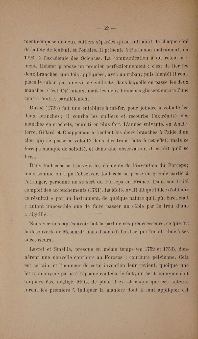ns RE) D ESS 1723, à l’Académie des Sciences. La communication a du retentisse- ment. Heister propose un premier perfectionnement : c’est de lier les place le ruban par une virole enfilante, dans laquelle on passe les deux manches. C’est déjà mieux, mais les deux branches elissent encore lune contre l’autre, parallèlement. Dussé (1733) fait une entablure à mi-fer, pour joindre à volonté les deux branches; il courbe les cuillers et recourbe l'extrémité des manches en crochets, pour tirer plus fort. L’année suivante, en Angle- terre, Giffard et Chappeman articulent les deux branches à l’aide d'un clou qui se passe à volonté dans des trous faits à cet effet; mais ce forceps manque de solidité, et dans une observation, il est dit qu’il se brisa. Dans tout cela se trouvent les éléments de l'invention du Forceps; mais comme on a pu l’observer, tout cela se passe en grande partie à l'étranger, personne ne se sert du Forceps en France. Dans son traité complet des accouchements (1721), La Motte avait dit que l’idée d'obtenir ce résultat « par un instrument, de quelque nature qu’il pût être, était « autant impossible que de faire passer un câble par le trou d’une « aiguille, » Nous verrons, après avoir fait la part de ses prédécesseurs, ce que fut la découverte de Mesnard ; mais disons d’abord ce que l’on attribue à ses successeurs. Levret et Smellie, presque en même temps (en 1752 et 1753), don- nèrent une nouvelle courbure au Forceps : courbure pelvienne. Cela est certain, et l'honneur de cette invention leur revient, quoique une lettre anonyme parue à l’époque conteste le fait; un écrit anonyme doit toujours être négligé. Mais, de plus, il est classique que ces auteurs furent les premiers à indiquer la manière dont il faut appliquer cet Ga : ;
