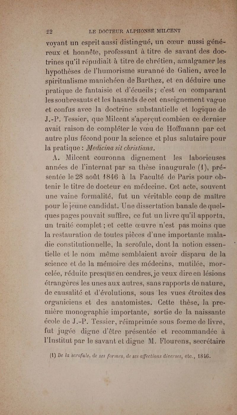 voyant un esprit aussi distingué, un cœur aussi sén és. reux ét honnête, professant à titre de savant des doc- trines qu’il répudiait à titre de chrétien, amalsamer les hypothèses de l’humorisme suranné de (ralien, avec le spiritualisme manichéen de Barthez, et en déduire une pratique de fantaisie et d'écueils ; c'est en comparant les soubresauts et les hasards de cet enseignement vague et confus avec la doctrine substantielle et logique de J.-P. Tessier, que Milcent s'aperçut combien ce dernier avait raison de compléter le vœu de Hoffmann par cet autre plus fécond pour la science et plus salutaire pour la pratique : Medicina sit christiana. A. Milcent couronna dignement les laborieuses années de l'internat par sa thèse inaugurale (1), pré- sentée le 28 août 1846 à la Faculté de Paris pour ob- tenir le titre de docteur en médecine. Cet acte, souvent une vaine formalité, fut un véritable coup de maître pour le jeune candidat. Une dissertation banale de quel- ques pages pouvait suffire, ce fut un livre qu'il apporta, un traité complet ; et cette œuvre n’est pas moins que la restauration de toutes pièces d’une importante mala- die constitutionnelle, la scrofule, dont la notion eësen- tielle et le nom même semblaient avoir disparu de la science et de la mémoire des médecins, mutilée, mor- celée, réduite presque en cendres, je veux dire en lésions étrangères les unes aux autres, sans rapports de nature, de causalité et d’évolutions, sous les vues étroites des organiciens et des anatomistes. Cette thèse, la pre- mière monographie importante, sortie de la naissante école de J.-P. Tessier, réimprimée sous forme de livre, fut jugée digne d’être présentée et recommandée à l'Institut par le savant et digne M. Flourens, secrétaire