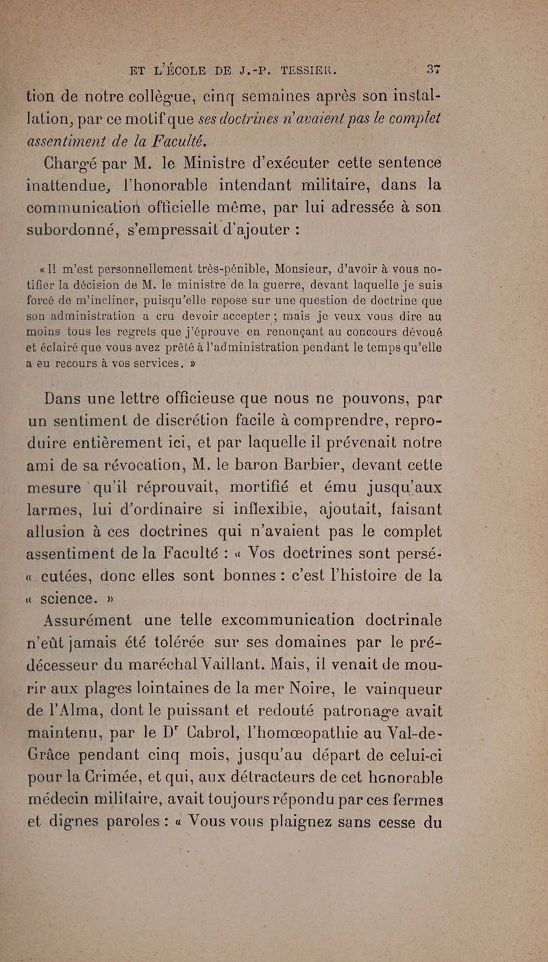 tion de notre collèœue, cinq semaines après son instal- lation, par ce motif que ses doctrines n'avaient pas le complet assentiment de la Faculté. Chargé par M. le Ministre d'exécuter cette sentence inattendue, l'honorable intendant militaire, dans la communication officielle même, par lui adressée à son subordonné, s'empressait d'ajouter : «ll! m'est personnellement très-pénible, Monsieur, d’avoir à vous no- tifier la décision de M. le ministre de la guerre, devant laquelle je suis forcé de m'incliner, puisqu'elle repose sur une question de doctrine que son administration a cru devoir accepter ; mais je veux vous dire au moins tous les regrets que j'éprouve en renonçant au concours dévoué et éclairé que vous avez prêté à l'administration pendant le temps qu’elle a eu recours à VOs services, » Dans une lettre officieuse que nous ne pouvons, par un sentiment de discrétion facile à comprendre, repro- duire entièrement ici, et par laquelle il prévenait notre ami de sa révocation, M. le baron Barbier, devant cette mesure qu'il réprouvait, mortifié et ému jusqu'aux larmes, lui d'ordinaire si inflexible, ajoutait, faisant allusion à ces doctrines qui n'avaient pas le complet assentiment de la Faculté : « Vos doctrines sont persé- « cutées, donc elles sont bonnes: c’est l’histoire de la « Sclence. » Assurément une telle excommunication doctrinale n’eût jamais été tolérée sur ses domaines par le pré- décesseur du maréchal Vaillant. Mais, 1l venait de mou- rir aux plages lointaines de la mer Noire, le vainqueur de l’Alma, dont le puissant et redouté patronage avait maintenu, par le D° Cabrol, l'homæopathie au Val-de- Grâce pendant cinq mois, jusqu’au départ de celui-ci pour la Crimée, et qui, aux détracteurs de cet honorable médecin militaire, avait toujours répondu par ces fermes et dignes paroles : « Vous vous plaignez sans cesse du