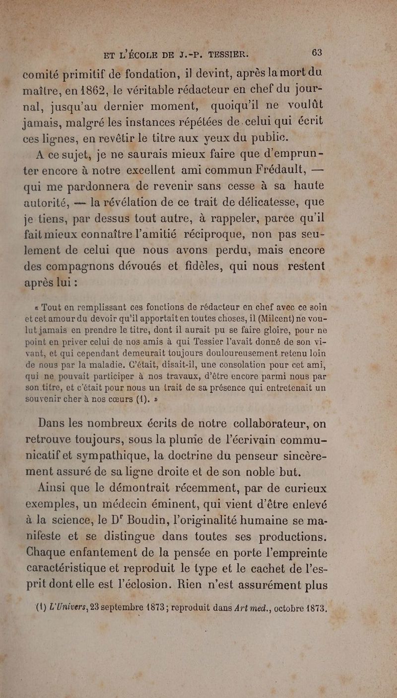 comité primitif de fondation, il devint, après la mort du maître, en 1862, le véritable rédacteur en chef du jour- À NS F nal, jusqu'au dernier moment, quoiqu'il ne voulüt jamais, malgré les instances répétées de.celui qui écrit ces lignes, en revêtir le titre aux yeux du public. À ce sujet, je ne saurais mieux faire que d'emprun- ter encore à notre excellent ami commun Frédault, — qui me pardonnera de revenir sans cesse à sa haute autorité, — la révélation de ce trait de délicatesse, que je tiens, par dessus tout autre, à rappeler, parce qu'il fait mieux connaître l'amitié réciproque, non pas seu- lement de celui que nous avons perdu, mais encore des compagnons dévoués et fidèles, qui nous restent après lui : « Tout en remplissant ces fonctions de rédacteur en chef avec ce soin et cet amour du devoir qu’il apportait en toutes choses, il (Milcent) ne vou- lut jamais en prendre le titre, dont il aurait pu se faire gloire, pour ne point en priver celui de nos amis à qui Tessier l'avait donné de son vi- vant, et qui cependant demeurait toujours douloureusement retenu loin de nous par la maladie. C'était, disait-il, une consolation pour cet ami, qui ne pouvait participer à nos travaux, d’être encore parmi nous par son titre, et c'était pour nous un trait de sa présence qui entretenait un souvenir cher à nos cœurs (1). » Dans les nombreux écrits de notre collaborateur, on retrouve toujours, sous la plume de l'écrivain commu- nicatif et sympathique, la doctrine du penseur sincère- ment assuré de sa ligne droite et de son noble but, Ainsi que le démontrait récemment, par de curieux exemples, un médecin éminent, qui vient d’être enlevé à la science, le D Boudin, l'originalité humaine se ma- mifeste et se distingue dans toutes ses productions. Chaque enfantement de la pensée en porte l'empreinte caractéristique et reproduit le type et le cachet de l’es- prit dont elle est l’éclosion. Rien n’est assurément plus (1) L'Univers, 23 septembre 1873 ; reproduit dans Art med., octobre 1873.