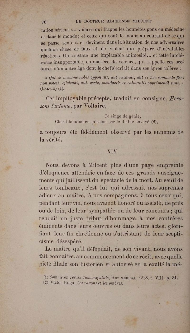 tation sérieuse... voilà ce qui frappe les honnêtes gens en médecine: et dans le monde; et ceux qui sont le moins au courant dé ce qui se passe sentent et devinent dans la situation de nos adversaires quelque chose de faux et de violent qui prépare d’inévitables réactions. On constate une implacable animosité.… et cette intolé- rance insupportable, en matière de science, qui rappelle ces sec- taires d’un autre âge dont le chefs’écriait dans ses âpres colères : « Qui se marime nobis opponunt, aut necandi, aut si hoc commodo fieri non potest, ejiciendi, aut, certe, mendaciis et calmuniis opprimendi sunt.» (Cazvin) (1). Cet impitoyable précepte, traduit en consigne, Ecra- sons l'infame, par Voltaire, Ce singe de génie, Chez l’homme en mission par le diable envoyé (2), a toujours été fidèlément observé par les ennemis des la vérité. XIV Nous devons à Milcent plus d’une page empreinte d’éloquence attendrie en face de ces grands enseigne- ments qui jaillissent du spectacle de la mort. Au seuil de leurs tombeaux, c’est lui qui adressait nos suprêmes adieux au maître, à nos compagnons, à tous ceux qui, pendant leur vie, nous avaient honoré ou assisté, de près ou de loin, de leur sympathie ou de leur concours ; qui rendait un juste tribut d'hommage à nos confrères éminents dans leurs œuvres ou dans leurs actes, glori- fiant leur fin chrétienne ou s’attristant de leur scepti- cisme désespéré. | Le maître qu'il défendait, de son vivant, nous avons fait connaître, au commencement de ce récit, avec quelle piété filiale son historien si autorisé en a exalté la mé- (1) Comme on réfute l’homæopathie, Arr mépicaL, 1858, t. VIII, p. 81. (2) Victor Hugo, Les rayons et les ombres.