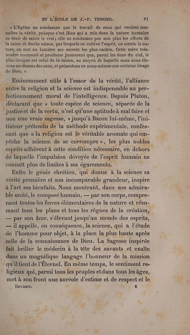 Fe ET L'ÉCOLE DE J.-P. TESSIER. el « L'Eglise ne condamne pas le travail de ceux qui veulent con- naître la vérité, puisque c’est Dieu qui a mis dans la nature humaine ce désir de saisir le vrai; elle ne condamne pas non plus les efforts de la saine et droite raison, par lesquels on cultive l’esprit, on scrute la na- ture, on met en lumière ses secrets les plus cachés. Cette mère très- tendre reconnaît et proclame justement que, parmi les dons du ciel, le plus insigne est celui de la raison, au moyen de laquelle nous nous éle- vons au-dessus des sens, et présentons en nous-mêmes une certaine image de Dieu. » Eminemment utile à l'essor de la vérité, l’alliance entre la religion et la science est indispensable au per- fectionnement moral de l'intelligence. Depuis Platon, déclarant que « toute espèce de science, séparée de la justiceet de la vertu, n’est qu'une aptitude à mal faire et non une vraie sagesse, » jusqu'à Bacon lui-même, l'ini- tiateur prétendu de la méthode expérimentale, confes- sant que « la religion est le véritable aromate qui em- pêche la science de se corrompre », les plus nobles esprits adhèrent à cette condition nécessaire, en dehors de laquelle l'impulsion dévoyée de l'esprit humain ne connaît plus de limites à ses égarements. Enfin le génie chrétien, qui donne à la science sa vérilé première et son incomparable grandeur, inspire à l’art ses bienfaits. Nous montrant, dans son admira- ble unité, le composé humain, — par son corps, compre- nant toutes les forces élémentaires de la nature et résu- mant tous les plans et tous les règnes de la création, - — par son âme, s'élevant jusqu'au monde des esprits, — il appelle, en conséquence, la science, qui a l'étude de l’homme pour objet, à la place la plus haute après celle de la connaissance de Dieu. La Sagesse inspirée fait briller le médecin à la tête des savants et exalte dans un magnifique langage l'honneur de la mission au’il tient de l'Éternel. En même temps, le sentiment re- ligieux qui, parmi tous les peuples et dans tous les âves, met à son front une auréole d'estime et de respect et le _ Davasse. 6 |