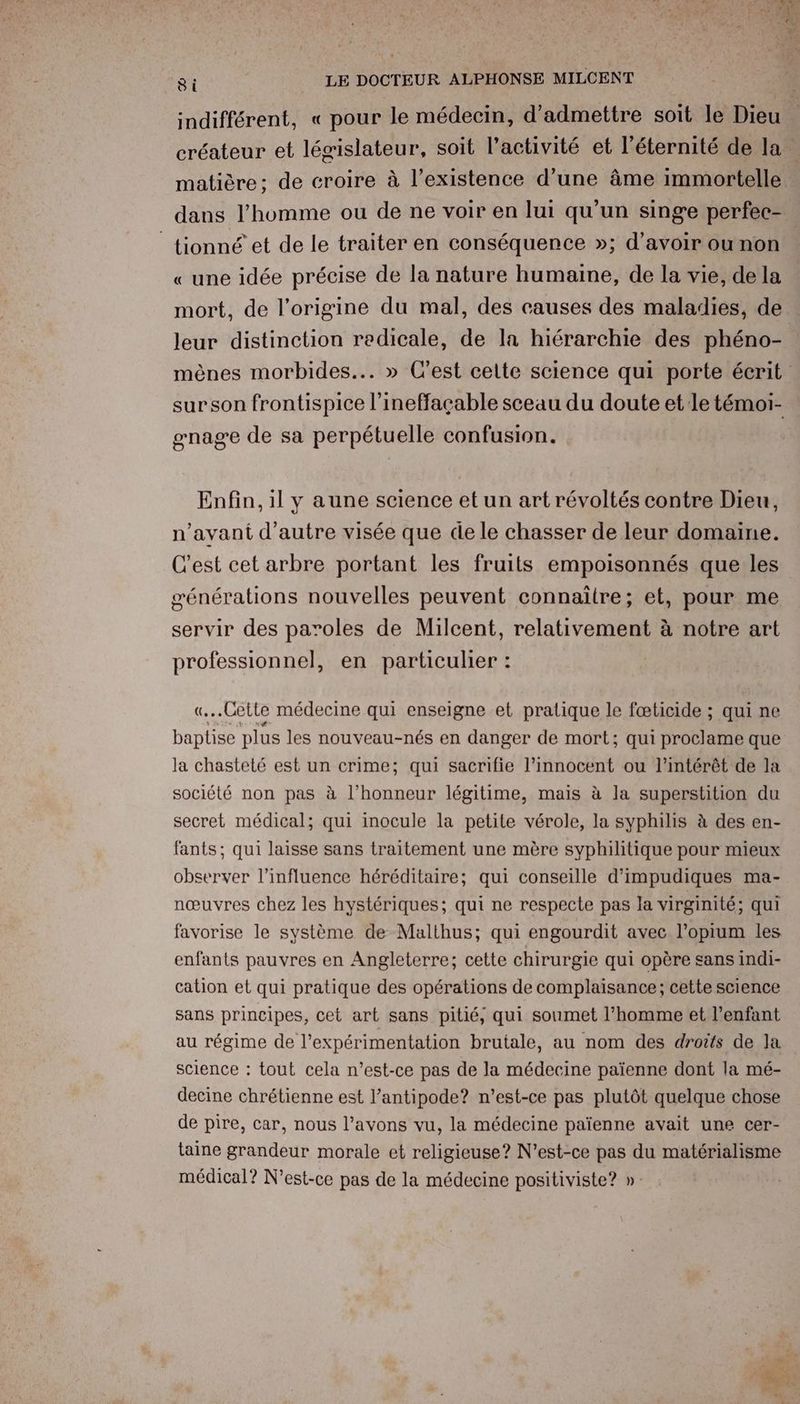 2 7 JA Eee L# LP à 8i LE DOCTEUR ALPHONSE MILCENT indifférent, « pour le médecin, d'admettre soit le Dieu matière; de croire à l’existence d’une âme immortelle tionné et de le traiter en conséquence »; d’avoir ou non « une idée précise de la nature humaine, de la vie, de la mort, de l'origine du mal, des causes des maladies, de leur distinction redicale, de la hiérarchie des phéno- surson frontispice l’ineffaçable sceau du doute et le témoi- gnage de sa perpétuelle confusion. Enfin, il y aune science et un art révoltés contre Dieu, n’avani d'autre visée que de le chasser de leur domaine. C'est cet arbre portant les fruits empoisonnés que les générations nouvelles peuvent connaitre; et, pour me servir des paroles de Milcent, relativement à notre art professionnel, en particulier : Cette médecine qui enseigne et pratique le fœticide ; qui ne en plus les nouveau-nés en danger de mort; qui proclame que la chasteté est un crime; qui sacrifie l’innocent ou l'intérêt de la société non pas à l’honneur légitime, mais à la superstition du secret médical; qui inocule la petite vérole, la syphilis à des en- fants; qui laisse sans traitement une mère syphilitique pour mieux observer l'influence héréditaire; qui conseille d’impudiques ma- nœuvres chez les hystériques; qui ne respecte pas la virginité; qui favorise le système de Malthus; qui engourdit avec l’opium les enfants pauvres en Angleterre; cette chirurgie qui opère sans indi- cation et qui pratique des opérations de complaisance; cette science sans principes, cet art sans pitié, qui soumet l’homme et l'enfant au régime de l’expérimentation brutale, au nom des droits de la science : tout cela n'est-ce pas de la médecine païenne dont la mé- decine chrétienne est l’antipode? n'est-ce pas plutôt quelque chose de pire, car, nous l’avons vu, la médecine païenne avait une cer- taine grandeur morale et religieuse? N'est-ce pas du matérialisme médical? N'est-ce pas de la médecine positiviste? »