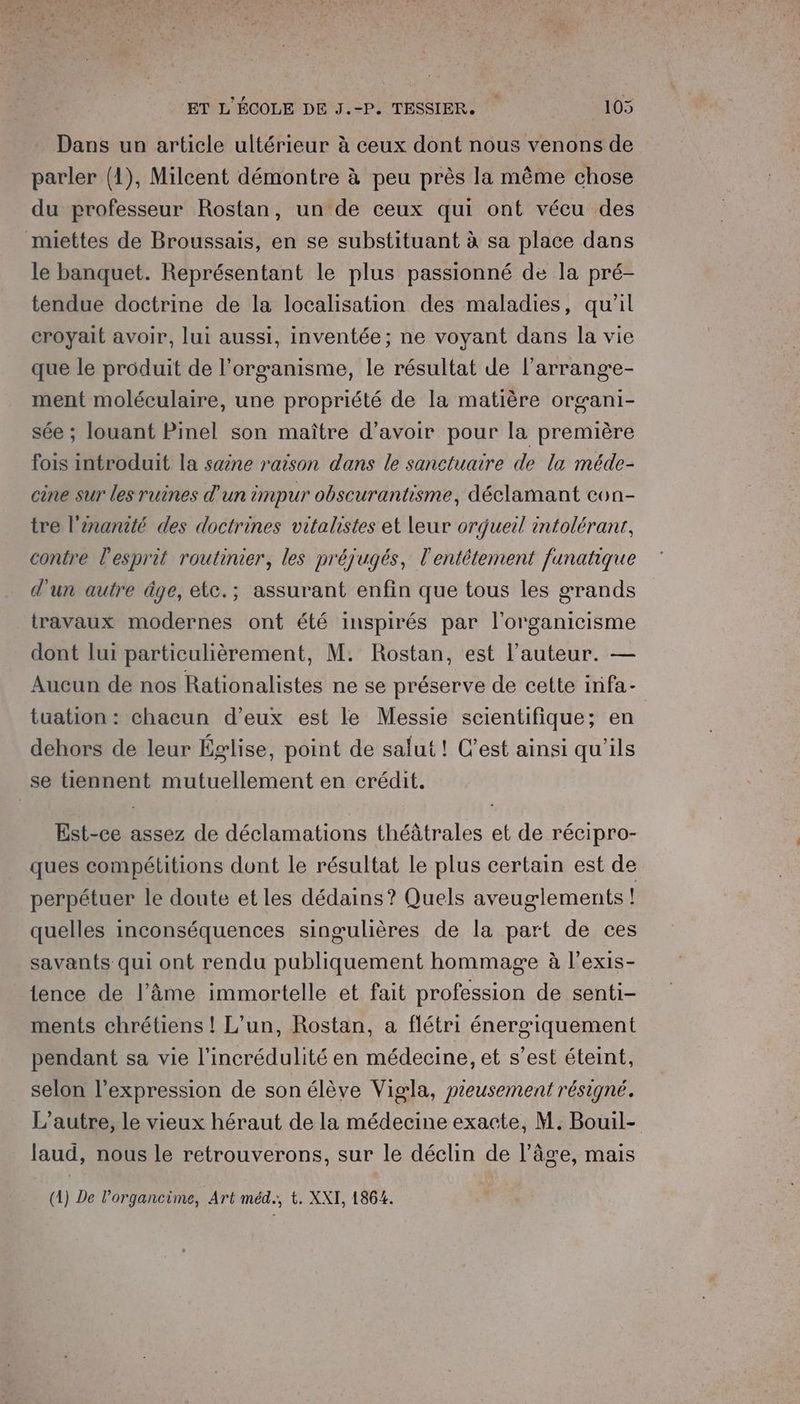 Dans un article ultérieur à ceux dont nous venons de parler (1), Milcent démontre à peu près la même chose du professeur Rostan, un de ceux qui ont vécu des miettes de Broussais, en se substituant à sa place dans le banquet. Représentant le plus passionné de la pré- tendue doctrine de la localisation des maladies, qu’il croyait avoir, lui aussi, inventée; ne voyant dans la vie que le produit de l'organisme, le résultat de l’arrang'e- ment moléculaire, une propriété de la matière organi- sée ; louant Pinel son maître d’avoir pour la première fois introduit la saine raison dans le sanctuaire de la méde- cine sur les ruines d'un impur obscurantisme, déclamant con- tre l'ènanité des doctrines vitalistes et leur orqueil intoléranr, contre l'esprit routinier, les préjugés, l'entétement fanatique d'un autre âge, etc.; assurant enfin que tous les grands travaux modernes ont été inspirés par l'organicisme dont lui particulièrement, M. Rostan, est l’auteur. — Aueun de nos Rationalistes ne se préserve de cette infa- tuation : chacun d’eux est le Messie scientifique; en dehors de leur Église, point de safut! C’est ainsi qu'ils se tiennent mutuellement en crédit. Est-ce assez de déclamations théâtrales et de récipro- ques compétitions dont le résultat le plus certain est de perpétuer le doute et les dédains? Quels aveuglements ! quelles inconséquences singulières de la part de ces savants qui ont rendu publiquement hommage à l’exis- lence de l’âme immortelle et fait profession de senti- ments chrétiens ! L'un, Rostan, a flétri énergiquement pendant sa vie l'incrédulité en médecine, et s’est éteint, selon l'expression de son élève Vigla, pieusement résigné. L'autre, le vieux héraut de la médecine exacte, M. Bouil- laud, nous le retrouverons, sur le déclin de l’âge, mais (1) De l’organcime, Art méd., t. XXI, 1864.