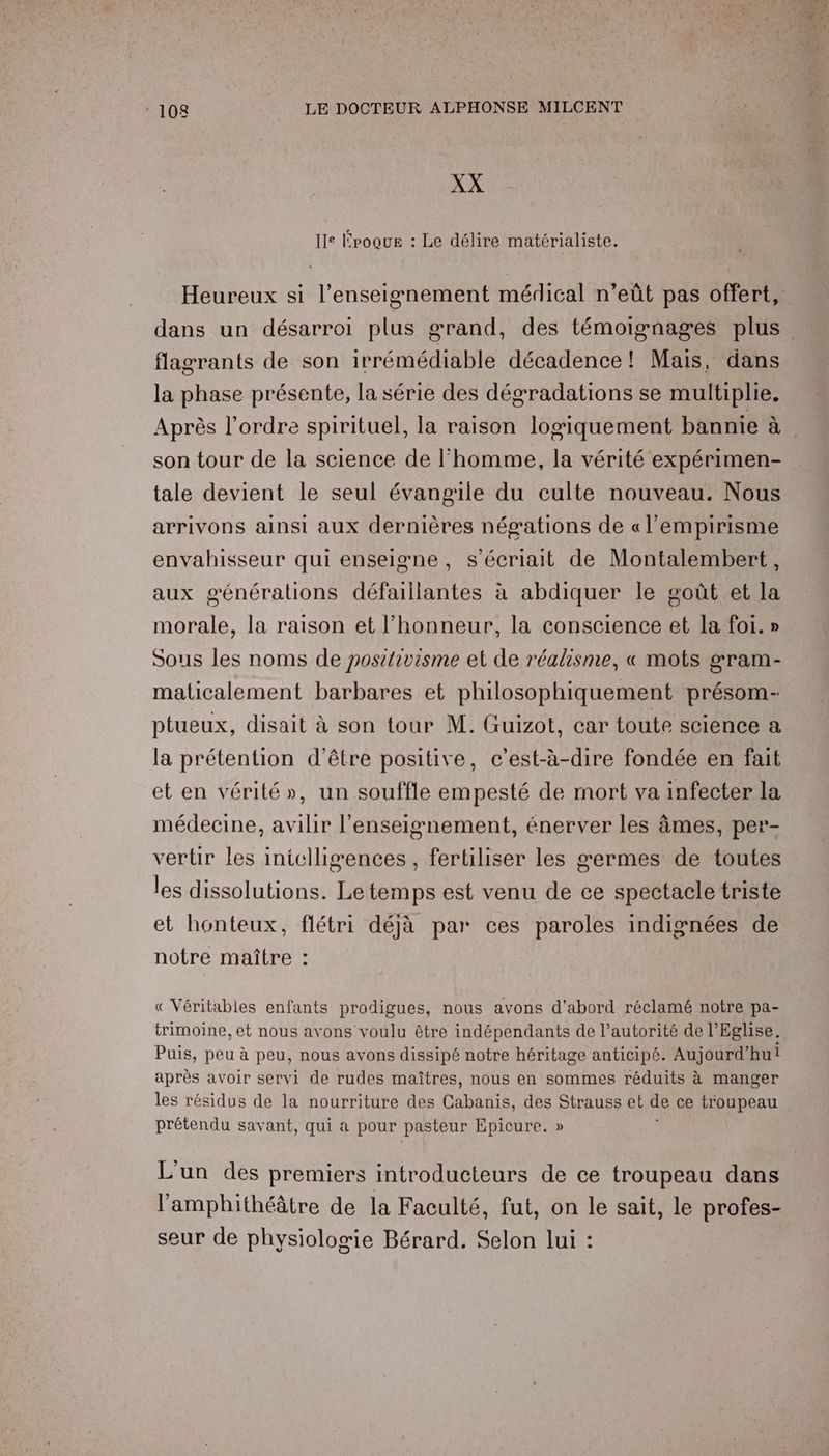 XX Ile Époque : Le délire matérialiste. flagrants de son irrémédiable décadence! Mais, dans la phase présente, la série des dégradations se multiplie. son tour de la science de l’homme, la vérité expérimen- tale devient le seul évangile du culte nouveau. Nous arrivons ainsi aux dernières négations de « l'empirisme envahisseur qui enseigne, s’écriait de Montalembert, aux générations défaillantes à abdiquer le goût et la morale, la raison et l'honneur, la conscience et la foi. » Sous les noms de positivisme et de réalisme, « mots gram- maticalement barbares et philosophiquement présom- ptueux, disait à son tour M. Guizot, car toute science a la prétention d’être positive, c’est-à-dire fondée en fait et en vérité», un souffle empesté de mort va infecter la médecine, avilir l’enseignement, énerver les âmes, per- vertir les iniclligences, fertiliser les germes de toutes les dissolutions. Le temps est venu de ce spectacle triste et honteux, flétri déjà par ces paroles indignées de notre maître : € Véritabies enfants prodigues, nous avons d’abord réclamé notre pa- trimoine, et nous avons voulu être indépendants de l’autorité de l'Eglise. Puis, peu à peu, nous avons dissipé notre héritage anticipé. Aujourd’hui après avoir servi de rudes maîtres, nous en sommes réduits à manger les résidus de la nourriture des Cabas, des Strauss et pe ce HA peu prétendu savant, qui a pour pasteur Epicure. » L'un des premiers introducteurs de ce troupeau dans l’amphithéâtre de la Faculté, fut, on le sait, le profes- seur de physiologie Bérard. Selon lui :