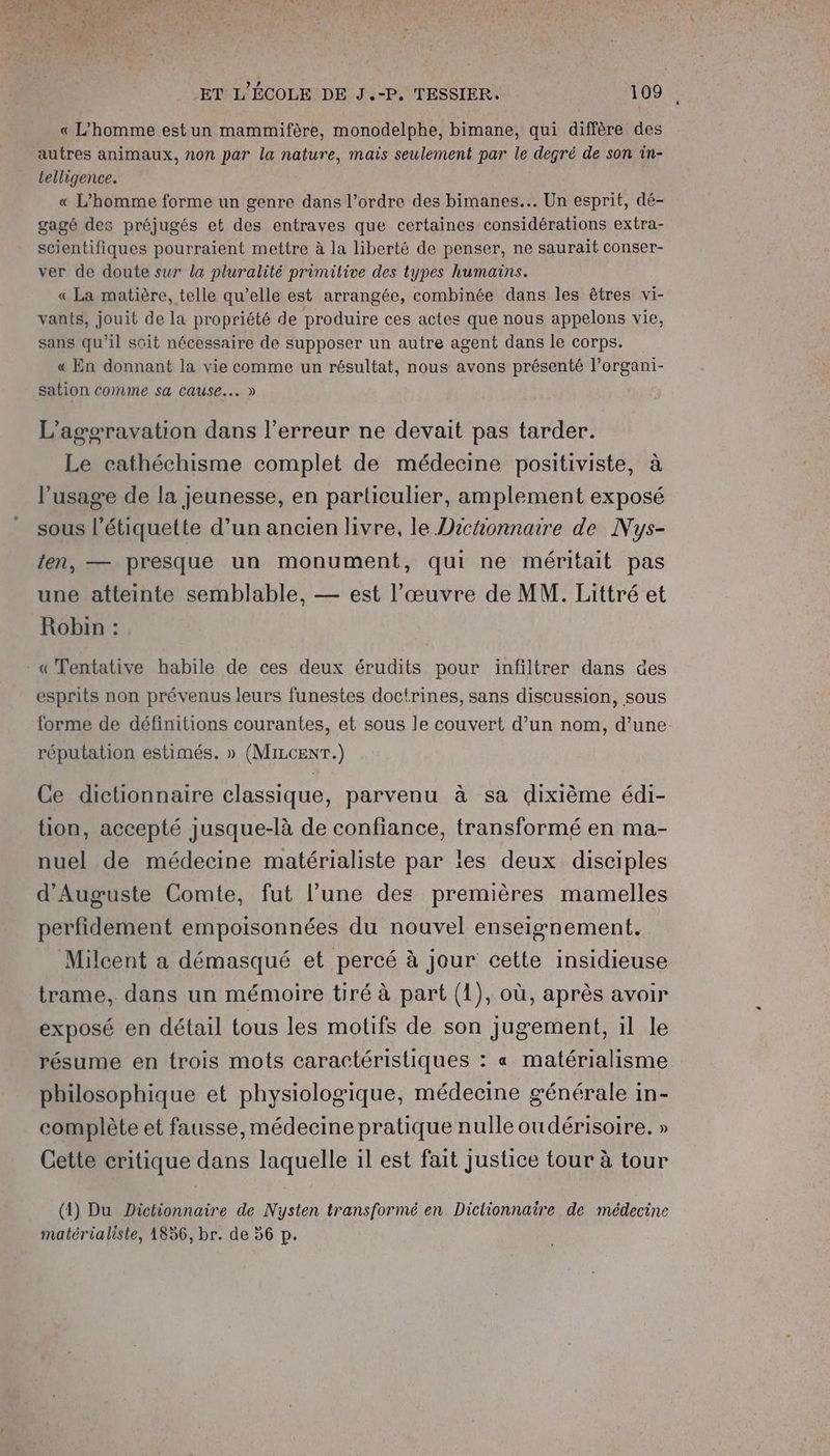 + ET L'ÉCOLE DE J.-P. TESSIER. 109 « L'homme estun mammifère, monodelphe, bimane, qui diffère des autres animaux, non par la nature, mais seulement par le degré de son in- telligence. « L'homme forme un genre dans l’ordre des bimanes... Un esprit, dé- gagé des préjugés et des entraves que certaines considérations extra- scientifiques pourraient mettre à la liberté de penser, ne saurait conser- ver de doute sur la pluralité primitive des types humains. « La matière, telle qu’elle est arrangée, combinée dans les êtres vi- vants, jouit de la propriété de produire ces actes que nous appelons vie, sans qu’il soit nécessaire de supposer un autre agent dans le corps. « En donnant la vie comme un résultat, nous avons présenté l’organi- sation comme sa Cause... » L’agoravation dans l'erreur ne devait pas tarder. Le cathéchisme complet de médecine positiviste, à l'usage de la jeunesse, en particulier, amplement exposé sous l'étiquette d’un ancien livre, le Dichonnaire de Nys- ten, — presque un monument, qui ne méritait pas une atteinte semblable, — est l’œuvre de MM. Littré et Robin : « Tentative habile de ces deux érudits pour infiltrer dans des esprits non prévenus leurs funestes doctrines, sans discussion, sous forme de définitions courantes, et sous le couvert d’un nom, d'une. réputation estimés. » (MILCENT.) Ce dictionnaire classique, parvenu à sa dixième édi- tion, accepté jusque-là de confiance, transformé en ma- nuel de médecine matérialiste par les deux disciples d'Auguste Comte, fut l’une des premières mamelles perfidement empoisonnées du nouvel enseignement. Milcent a démasqué et percé à jour cette insidieuse trame, dans un mémoire tiré à part (1), où, après avoir exposé en détail tous les motifs de son jugement, il le résume en trois mots caractéristiques : « matérialisme philosophique et physiologique, médecine générale in- complète et fausse, médecine pratique nulle oudérisoire. » Cette critique dans laquelle il est fait justice tour à tour (1) Du Dictionnaire de Nysten transformé en Dictionnaire de médecine matérialiste, 1856, br. de 56 p.