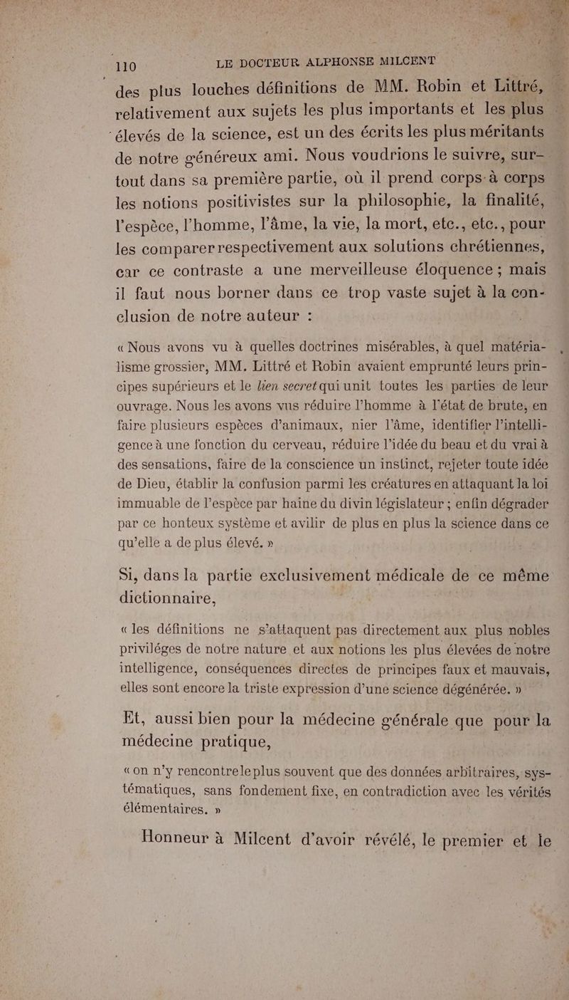 des plus louches définitions de MM. Robin et Littré, relativement aux sujets les plus importants et les plus élevés de la science, est un des écrits les plus méritants de notre généreux ami. Nous voudrions le suivre, sur= tout dans sa première partie, où il prend corps: à corps les notions positivistes sur la philosophie, la finalité, l'espèce, l'homme, l'âme, la vie, la mort, etc., etc., pour les comparer respectivement aux solutions chrétiennes, car ce contraste a une merveilleuse éloquence ; ; Mais il faut nous borner dans ce trop vaste sujet à la con- clusion de notre auteur : “ «Nous avons vu à quelles doctrines misérables, à quel matéria- lisme grossier, MM. Littré et Robin avaient emprunté leurs prin- cipes supérieurs et le lien secret qui unit toutes les parties de leur ouvrage. Nous les avons vus réduire l’homme à l'état de brute, en faire plusieurs espèces d'animaux, nier l'âme, identifier l’intelli- gence à une fonction du cerveau, réduire l’idée du beau et du vrai à des sensations, faire de la conscience un instinct, rejeter toute idée de Dieu, établir la confusion parmi les créatures en attaquant la loi immuable de l'espèce par haine du divin législateur ; enfin dégrader par ce honteux système et avilir de plus en plus la science dans ce qu’elle a de plus élevé. » 51, dans la partie exclusivement médicale de ce même dictionnaire, «les définitions ne s’attaquent pas directement aux plus nobles priviléges de notre nature et aux notions les plus élevées de notre intelligence, conséquences directes de principes faux et mauvais, elles sont encore la triste expression d’une science dégénérée. » Et, aussi bien pour la médecine générale que pour la médecine pratique, «on n’y rencontrele plus souvent que des données arbitraires, sys- tématiques, sans fondement fixe, en contradiction avec les vérités élémentaires. » Honneur à Milcent d'avoir révélé, le premier ete