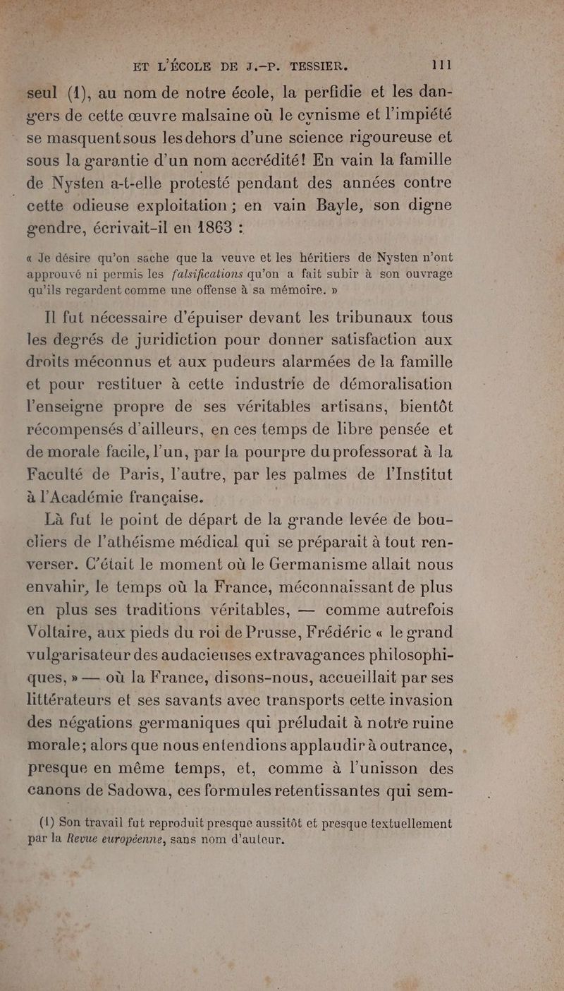 seul (1), au nom de notre école, la perfidie et les dan- wers de cette œuvre malsaine où le cynisme et l’impiété se masquentsous les dehors d’une science rigoureuse et sous la garantie d’un nom accrédité! En vain la famille de Nysten a-t-elle protesté pendant des années contre cette odieuse exploitation; en vain Bayle, son digne gendre, écrivait-1il en 1863 : « Je désire qu’on ssche que la veuve et les héritiers de Nysten n’ont approuvé ni permis les falsificahions qu’on a fait subir à son ouvrage qu’ils regardent comme une offense à sa mémoire. » Il fut nécessaire d’épuiser devant les tribunaux tous les degrés de juridiction pour donner satisfaction aux droits méconnus et aux pudeurs alarmées de la famille et pour restituer à cette industrie de démoralisation l'enseigne propre de ses véritables artisans, bientôt récompensés d’ailleurs, en ces temps de libre pensée et de morale facile, l’un, par la pourpre du professorat à la Faculté de Paris, l’autre, par les palmes de l'Institut à l’Académie française. | Là fut le point de départ de la grande levée de bou- cliers de l’athéisme médical qui se préparait à tout ren- verser. C'était le moment où le Grermanisme allait nous envahir, le temps où la France, méconnaissant de plus en plus ses traditions véritables, — comme autrefois Voltaire, aux pieds du roi de Prusse, Frédéric « le grand vulgarisateur des audacieuses extravagances philosophi- ques, » — où la France, disons-nous, accueillait par ses littérateurs et ses savants avec transports cette invasion des négations germaniques qui préludait à notre ruine morale; alors que nous entendions applaudir à outrance, presque en même temps, et, comme à l'unisson des canons de Sadowa, ces formules retentissantes qui sem- (1) Son travail fut reproduit presque aussitôt et presque textuellement par la Revue européenne, sans nom d’autcur.