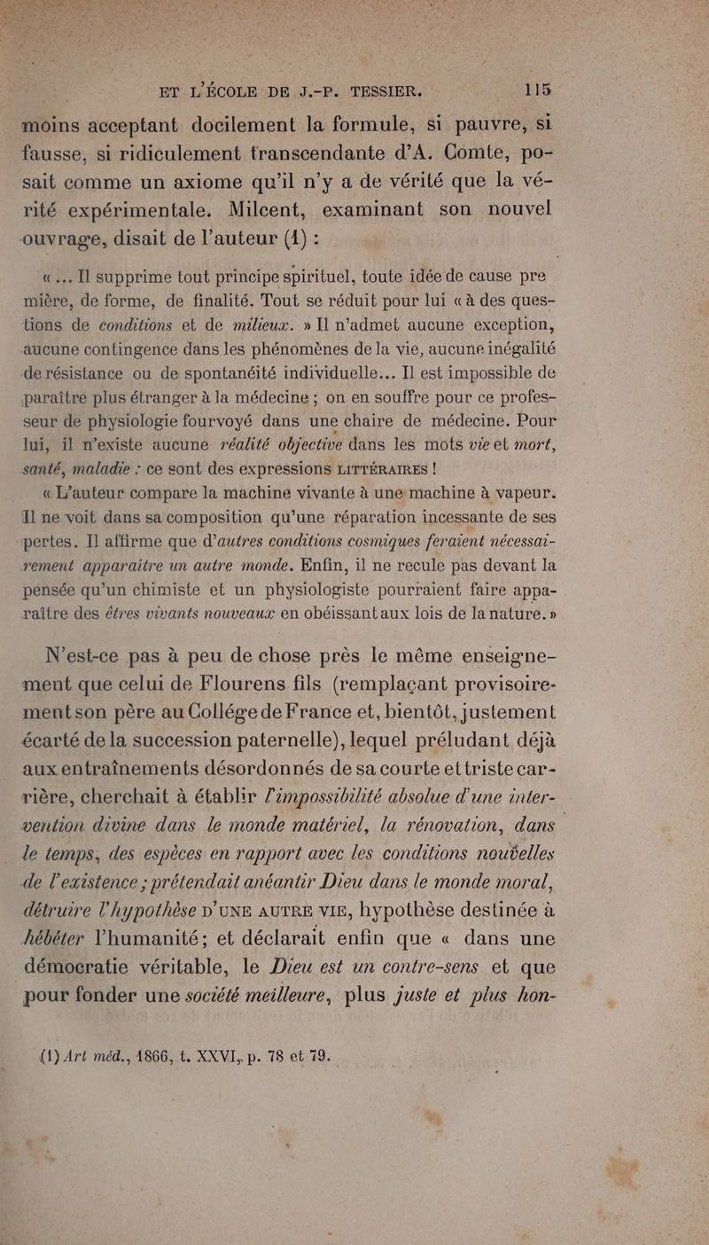 NE CU AM ER PEER A EE ARROAE EE AÉCUUET | : EN Vu PEN pl \ l'O NE 12/0 ET L'ÉCOLE DE J.-P. TESSIER. 115 moins acceptant docilement la formule, si pauvre, si fausse, si ridiculement transcendante d'A. Comte, po- sait comme un axiome qu'il n'y a de vérité que la vé- rité expérimentale. Milcent, examinant son nouvel ouvrage, disait de l’auteur (4) : «.… [l supprime tout principe spirituel, toute idée de cause pre mière, de forme, de finalité. Tout se réduit pour lui «à des ques- tions de conditions et de milieux. » Il n’admet aucune exception, aucune contingence dans les phénomènes de la vie, aucune inégalité de résistance ou de spontanéité individuelle. Il est impossible de paraîtré plus étranger à la médecine ; on en souffre pour ce profes- seur de physiologie fourvoyé dans une chaire de médecine. Pour lui, il n'existe aucune réalité objective dans les mots vie et mort, santé, maladie : ce sont des expressions LITTÉRAIRES ! « L'auteur compare la machine vivante à une machine à vapeur. Il ne voit dans sa composition qu’une réparation incessante de ses pertes. Il affirme que d'autres conditions cosmiques feraient nécessat- rement apparaitre un autre monde. Enfin, il ne recule pas devant la pensée qu’un chimiste et un physiologiste pourraient faire appa- raître des étres vivants nouveaux en obéissant aux lois de la nature.» N'est-ce pas à peu de chose près le même enseigne- ment que celui de Flourens fils (remplaçant provisoire- mentson père au Collége de France et, bientôt, justement écarté de la succession paternelle), lequel préludant déjà aux entraînements désordonnés de sa courte ettriste car- rière, cherchait à établir l’empossibilité absolue d'une inter- vention divine dans le monde matériel, la rénovation, dans | le temps, des espèces en rapport avec les conditions nouÿelles de l'existence ; prétendait anéantir Dieu dans le monde moral, détruire l'hypothèse D'UNE AUTRE vie, hypothèse destinée à hébéter l'humanité; et déclarait enfin que « dans une démocratie véritable, le Dieu est un contre-sens et que pour fonder une société meilleure, plus juste et plus hon-