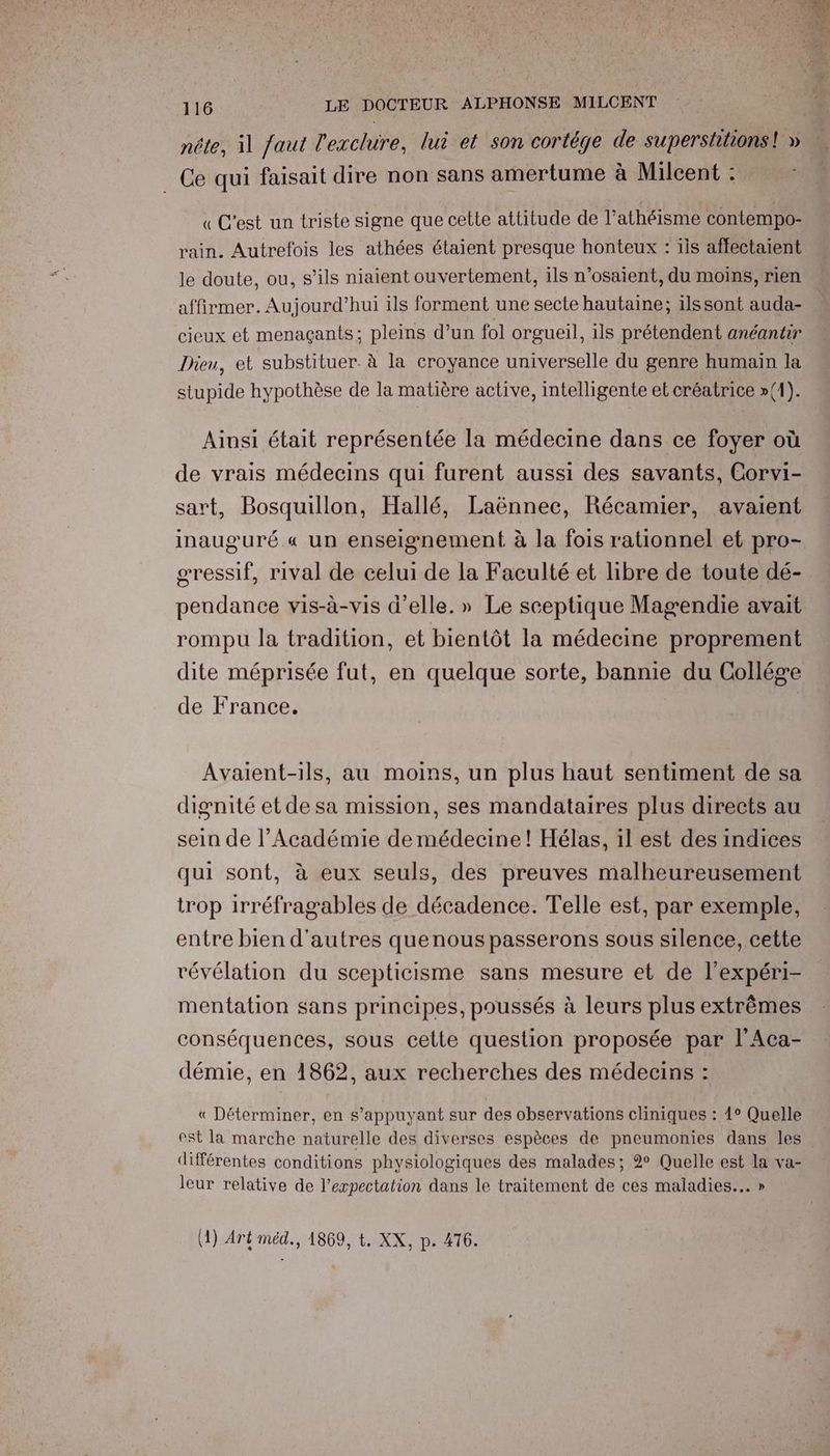 nête, il faut l'exclure, lui et son cortége de supersttions! » Ce qui faisait dire non sans amertume à Milcent : « C'est un triste signe que cette attitude de Pathéisme contempo- rain. Autrefois les athées étaient presque honteux : ils affectaient le doute, ou, s’ils niaient ouvertement, ils n’osaient, du moins, rien affirmer. Aujourd’hui ils forment une secte hautaine; ilssont auda- cieux et menagçants; pleins d’un fol orgueil, 11s prétendent anéantir Dieu, et substituer. à la croyance universelle du genre humain la stupide hypothèse de la matière active, intelligente et créatrice »{1). Ainsi était représentée la médecine dans ce foyer où de vrais médecins qui furent aussi des savants, Corvi- sart, Bosquillon, Hallé, Laënnec, Récamier, avaient inauguré.« un enseignement à la fois rationnel et pro- œressif, rival de celui de la Faculté et libre de toute dé- pendance vis-à-vis d'elle.» Le sceptique Magendie avait rompu la tradition, et bientôt la médecine proprement dite méprisée fut, en quelque sorte, bannie du Collége de France. | Avaient-ils, au moins, un plus haut sentiment de sa dignité etde sa mission, ses mandataires plus directs au sein de l’Académie de médecine ! Hélas, il est des indices qui sont, à eux seuls, des preuves malheureusement trop irréfragables de décadence. Telle est, par exemple, entre bien d'autres quenous passerons sous silence, cette révélation du scepticisme sans mesure et de l’expéri- mentation sans principes, poussés à leurs plus extrêmes conséquences, sous cette question proposée par l'Aca- démie, en 1862, aux recherches des médecins : « Déterminer, en s’appuyant sur des observations cliniques : 1° Quelle est la marche naturelle des diverses espèces de pneumonies dans les différentes conditions physiologiques des malades; 2° Quelle est la va- leur relative de l’expectation dans le traitement de ces maladies... »